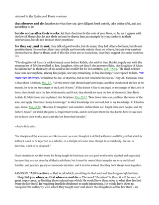 retained in the Syriac and Persic versions
that observe and do; hearken to what they say, give diligent heed unto it, take notice of it, and act
according to it:
but do not ye after their works; let their doctrine be the rule of your lives, so far as it agrees with
the law of Moses; but let not their actions be drawn into an example by you; conform to their
instructions, but do not imitate their practices:
for they say, and do not; they talk of good works, but do none; they bid others do them, but do not
practise them themselves; they very strictly and severely enjoin them on others, but are very careless
themselves to observe them; and of this the Jews are so conscious, that they suggest the same doctrine
(n).
"The daughter of Ahar (a wicked man) came before Rabbi; she said to him, Rabbi, supply me with the
necessaries of life: he replied to her, daughter, who art thou? she answered him, the daughter of Ahar:
he said to her, is there any of his seed in the world? for lo! it is written, Job_18:19. "He shall neither
have son, nor nephew, among his people, nor any remaining, in his dwellings": she replied to him, ‫זכור‬
‫מעשיו‬ ‫תזכור‬ ‫ואל‬ ‫,לתורתו‬ "remember his law, or doctrine, but do not remember his works."--Says R. Jochanan, what
is that which is written, Mal_2:7. "For the priest's lips should keep knowledge, and they should seek the law at his
mouth; for he is the messenger of the Lord of hosts." If the doctor is like to an angel, or messenger of the Lord of
hosts, they should seek the law at his mouth; and if not, they should not seek the law at his mouth. Says Resh
Lekish, R. Meir found and explained that Scripture, Pro_22:17. "Bow down thine ear, and hear the words of the
wise, and apply thine heart to my knowledge": to their knowledge it is not said, but to my knowledge. R. Chanina
says, hence, Psa_45:10. "Hearken, O daughter! and consider, incline thine ear, forget thine own people, and thy
father's house": on which the gloss is, forget their works, and do not learn them: he that knows how to take care
not to learn their works, may learn the law from their mouths.''
--And a little after,
"the disciples of the wise men are like to a nut; as a nut, though it is defiled with mire and filth, yet that which is
within it is not to be rejected; so a scholar, or a disciple of a wise man, though he act wickedly, his law, or
doctrine, is not to be despised.''
Good doctrine is not the worse for being taught by bad men; nor are good works to be slighted and neglected,
because they are not done by all that teach them; but it must be owned that examples are very useful and
forcible, and practice greatly recommends doctrine; and it is to be wished, that they both always went together.
JAMISON, “All therefore — that is, all which, as sitting in that seat and teaching out of that law.
they bid you observe, that observe and do — The word “therefore” is thus, it will be seen, of
great importance, as limiting those injunctions which He would have them obey to what they fetched
from the law itself. In requiring implicit obedience to such injunctions, He would have them to
recognize the authority with which they taught over and above the obligations of the law itself - an
 