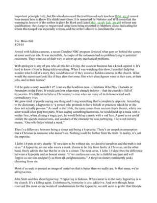 important principle truly; but He who denounced the traditions of such teachers (Mat_15:3) cannot
have meant here to throw His shield over these. It is remarked by Webster and Wilkinson that the
warning to beware of the scribes is given by Mark and Luke (Mar_12:38; Luk_20:46) without any
qualification: the charge to respect and obey them being reported by Matthew alone, indicating for
whom this Gospel was especially written, and the writer’s desire to conciliate the Jews.
Rev. Brian Bill
4/29/01
Armed with hidden cameras, a recent Dateline NBC program depicted what goes on behind the scenes
at some used car lots. It was incredible. A couple of the salesmen had no problem lying to potential
customers. They went out of their way to cover-up any mechanical problems.
With apologies to any of you who do this for a living, the used car business has a knock against it. It’s
hard to know if you’re being told everything. When I was watching this show, I couldn’t help but
wonder what kind of a story they would uncover if they installed hidden cameras in the church. What
would the secret tape look like if they also shot some film when churchgoers were in their cars, at their
jobs, and in their homes?
It’d be quite a story, wouldn’t it? I can see the headlines now...Christians Who Play Charades or
Pretenders in the Pews. It would confirm what many already believe -- that the church is full of
hypocrites. It’s difficult to believe Christianity is true when so many of its followers lead such
contradictory lives.
We grow tired of people saying one thing and living something that’s completely opposite. According
to the dictionary, a hypocrite is “a person who pretends to have beliefs or practices which he or she
does not actually possess.” As used in the Bible, the term comes from ancient Greek theater, where one
actor would often play two parts. When saying something humorous, he would hold up a mask with a
smiley face; when playing a tragic part, he would hold up a mask with a sad face. A good actor could
imitate the speech, mannerisms, and conduct of the character he was portraying. The word literally
means, “One who hides behind a mask.”
There’s a difference between being a sinner and being a hypocrite. There’s an unspoken assumption
that a Christian is someone who doesn’t sin. Nothing could be further from the truth. In reality, it’s just
the opposite.
1 John 1:8 puts it very clearly: “If we claim to be without sin, we deceive ourselves and the truth is not
in us.” A hypocrite, or one who wears a mask, claims to be free from faults. A Christian, on the other
hand, freely admits the fact that he or she is a sinner. The next verse, 1 John 1:9 describes the difference
between a hypocrite and an honest sinner: “If we confess our sins, he is faithful and just and will
forgive us our sins and purify us from all unrighteousness.” A forgiven sinner consistently seeks
cleansing from sin.
Most of us seek to present an image of ourselves that is better than we really are. In that sense, we’re
all hypocrites.
John Stott said this about hypocrisy: “Hypocrisy is hideous. What cancer is to the body, hypocrisy is to
the church. It’s a killing agent. Unfortunately, hypocrisy is also addictive. And even though Jesus
reserved His most severe words of condemnation for the hypocrite, we still seem to prefer that lifestyle
 