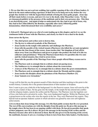 1. We see that this was not a private scolding, but a public exposing of the evils of these leaders. It
had to be the most embarrassing experience of their lives to be hung out to dry before the very
people they lorded over with the hypocritical attitude of being the most godly people. Jesus rips
off their mask before everyone, and now it is war to the death. John Macarthur wrote, “So they
are denounced publicly in the presence of the multitude and in their own presence also. This then
is an electrifying scene. And again it helps us understand why they had to get rid of Jesus, why
they had to have Him killed by the Romans, especially after such a blistering public
denunciation, which threatened their own credibility and career.”
2. Edward F. Markquart gives us a list of events leading up to this chapter, and in it we see the
continuous battle of Jesus with the Pharisees, and clearly see that it was a duel to the death.
Jesus curses the fig tree.
• The chief priests and scribes seek to destroy him.
• The fig tree is withered (symbolic of the Pharisees)
• Jesus teaches in the temple with authority and challenges the Pharisees.
• Jesus tells the parable of the wicked tenants (Pharisees) who killed the servants (prophets)
and also the Son (Jesus) of the owner. Jesus teaches that “the kingdom of God will be
taken away from you (Pharisees) and given to people who produce the fruit of it (the tax
collectors and prostitutes).” When the Pharisees heard these two parables (the two sons
and the wicked tenants), they tried to arrest Jesus.
• Jesus tells the parable of the Marriage Feast where people offered flimsy excuses not to
come.
• The Pharisees seek to entangle him in a debate about not paying taxes.
• The Sadducees try to entangle him in a debate about the resurrection.
• A lawyer of the Pharisees try to entangle him in a debate about the great commandment.
• The Pharisees seek to entangle him in a debate about the Messiah and his origins.
• Jesus teaches his disciples about the phoniness of the Pharisees (Matthew 23).
• Jesus’ laments over Jerusalem.”
It may well be that this was the greatest assault of false doctrine and false teaching to this point in the
world's history. Certainly this is the greatest denunciation of false teachers in Scripture.
Now I want to give you a little bit of the background. It is the Passover season. Jesus will soon be at the
cross in just a matter of days. He has gone into the temple, in the temple He has entered into conflict
with the religious leaders, namely the scribes and the Pharisees. The Pharisees were the legalistic sect
of Jews who believed in salvation by works. They were fundamental legalists. Within the Pharisees was
a group known as the scribes who were the experts in the law. They were Pharisaical law experts. They
had devised an apostate Judaistic system in which salvation was gained by ones own self-righteous
achievements.
2.It is to them that Jesus brings this message. It is His final public sermon that He ever preached.
The rest of His conversations are with the disciples from this point on. He gives this message in
the temple where He has been in an ongoing conflict with them. He has given parables that speak
of their judgment, now He is direct. He gives the message in the hearing of the scribes and the
Pharisees because after all it is directed at them. But He also gives it in the hearing of the crowd,
the multitude, because it acts as a warning to them to turn from these false leaders. Furthermore,
 