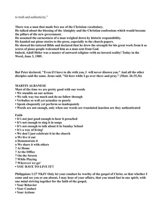 to truth and authenticity.”
There was a man that made free use of the Christian vocabulary.
He talked about the blessing of the Almighty and the Christian confessions which would become
the pillars of the new government.
He assumed the earnestness of a man weighed down by historic responsibility.
He handed out pious stories to the press, especially to the church papers.
He showed his tattered Bible and declared that he drew the strength for his great work from it as
scores of pious people welcomed him as a man sent from God.
Indeed, Adolf Hitler was a master of outward religion--with no inward reality! Today in the
Word, June 3, 1989.
But Peter declared, "Even if I have to die with you, I will never disown you." And all the other
disciples said the same. Jesus said, "Sit here while I go over there and pray." (Matt. 26:35,36)
MARTI ALBA ESE
Most of the time we are pretty good with our words
• We stumble on our actions
• We talk way too much and do no follow through
• Verbalize so well yet actualize so poorly
• Speak eloquently yet perform so inadequately
• Words are not enough, only when our words are translated inaction are they authenticated
Faith
• It’s not just good enough to hear it preached
• It’s not enough to sing it in songs
• It’s not enough to talk about it in Sunday School
• It’s a way of living!
• We don’t just celebrate it in the church
o We live it out
o Demonstrate it
o We share it with others
? At Home
? At the Office
? On the Streets
? While Playing
? Wherever we go!
• YOU HAVE TO LIVE IT!!
Philippians 1:27 KJV Only let your conduct be worthy of the gospel of Christ, so that whether I
come and see you or am absent, I may hear of your affairs, that you stand fast in one spirit, with
one mind striving together for the faith of the gospel,
• Your Behavior
• Your Conduct
• Your Actions
 
