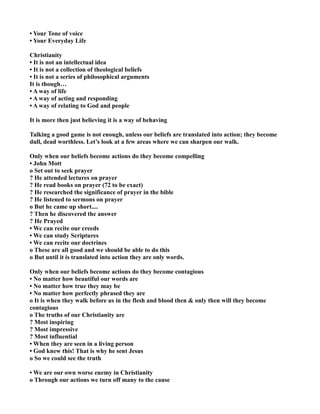 • Your Tone of voice
• Your Everyday Life
Christianity
• It is not an intellectual idea
• It is not a collection of theological beliefs
• It is not a series of philosophical arguments
It is though…
• A way of life
• A way of acting and responding
• A way of relating to God and people
It is more then just believing it is a way of behaving
Talking a good game is not enough, unless our beliefs are translated into action; they become
dull, dead worthless. Let’s look at a few areas where we can sharpen our walk.
Only when our beliefs become actions do they become compelling
• John Mott
o Set out to seek prayer
? He attended lectures on prayer
? He read books on prayer (72 to be exact)
? He researched the significance of prayer in the bible
? He listened to sermons on prayer
o But he came up short....
? Then he discovered the answer
? He Prayed
• We can recite our creeds
• We can study Scriptures
• We can recite our doctrines
o These are all good and we should be able to do this
o But until it is translated into action they are only words.
Only when our beliefs become actions do they become contagious
• o matter how beautiful our words are
• o matter how true they may be
• o matter how perfectly phrased they are
o It is when they walk before us in the flesh and blood then & only then will they become
contagious
o The truths of our Christianity are
? Most inspiring
? Most impressive
? Most influential
• When they are seen in a living person
• God knew this! That is why he sent Jesus
o So we could see the truth
• We are our own worse enemy in Christianity
o Through our actions we turn off many to the cause
 