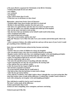o The most effective argument for Christianity is the REAL Christian
? Truth is that people do not care about:
• our religion
• our vestments
• our liturgies
o They want to know does it work.
? What best way to tell them is to show them!
Illustration - taken from Twelve Tests of Character
• Turkish soldier chase down brother and sister to a dead end
• Brother is shot and killed, somehow the sister gets away
• The sister was captured later and since she was a nurse was put to work
• One day the soldier was critically wounded and ended up in the hospital
• She was the nurse who had to work on him
• She also knew that any hesitation on her behalf would result in him dying
• They recognized each other
• She tendered him back to health
• They have a conversation, and he asks why?
• She said ”Because I serve Him who said,’ Love your enemies and do them good’, that is my
faith”
• After a moment of silence, the soldier grabs her and says tell me more of your Lord, I would
give anything to have faith like yours
Only when our beliefs become actions do they become convincing
The tutor
• Teacher who was a tutor of children in a large city hospitals
• She was asked to tutor a boy who was seriously burned in an accident
• Regular teacher told the tutor they were studying irregular verbs and dangling participles
• The regular teacher was concerned that if the boy would fall way behind
• Tutor was horrified to find out he was in ICU (intensive care unit)
o The boy could barley talk or move
• The tutor left and did not know if anything will stick with him
• Upon returning the next day she was greeted by the nursing staff
o They told her she was a miracle worker
o After the lesson the boy began to fight for his life
? He started to respond to treatment
• Everyone had the attitude that he would make it
• She had no idea what she had done to cause such a change
• After the boy got out he told her
o They told me I would live, but I didn’t believe them. I thought they were just saying that. But
when that teacher came, it made all the difference. I realized they wouldn’t send a teacher to
work with a dying boy on irregular verbs and dangling participles!
They told him he would live but he wasn’t convinced
The tutor’s action made all the difference
Actions speak louder then words
Actions are more compelling, more contagious, and more convincing
Unknown poet put it like this
 