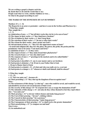 We are writing a gospel a chapter each day
By deeds that we do and the words that w say;
People read what we write, whether faithless or true…
So what is the gospel according to you?
THE MARKS OF THE HYPOCRITE BY IA HUMPHREY
Matthew 23 v. 1 - 36
The Hypocrite is an actor or pretender - and here is seen in the Scribes and Pharisees by:-
1. What they sought
They sought the :-
v. 1 - 5,
(a) Admiration of men - v. 5 "but all their works they do for to be seen of men"
(1) The rigour in their works v. 4 "they bind heavy burdens"
(2) The revelation by their works v. 4 - don’t keep them
(3) The rejection of their works v. 3 "do not ye after their works"
(4) The reason for their works - man’s praise not God’s
(b) Advancement of men v. 6 - "they love the uppermost rooms at feasts"
- in social and religious life, they love the place, the power, the pride, the praise,and the
prominence -but as for Jesus "I am meek and lowly"
(c) Adulation of men v. 7 - 12 they seek:-
(1) The respect of men v. 5 "they make broad their phylacteries"
(2) The reward of men v. 6 " love the chief seats"
(3) The response of men v. 7 "greetings in the markets and to be called Rabbi."
we find in v. 8 - 12:-
(1) Such praise is deceitful v. 8 - one is your master and ye are brethern
(2) Such praise is delusion v. 9 & 10 one is your Father that is God,
v. 10 one is Master that is Christ
(3) Such praise is a denial v. 11 - of what and who you really are i.e. a servant
(4) Such praise is a danger v. 12 "whosoever shall exalt himself, shall be abased"
2. What they taught
v. 13 - 22,
v. 13 "but woe unto you" - because of:-
(a) Their preaching v. 13 "they shut up the kingdom of heaven against men"
ote:-
(1) The seriousness of this charge "ye shut up" - men who could be saved, and would be saved,
and should be saved are not saved because of their error
(2) The severity of this charge v33 "Ye serpents how can ye escape the damnation of hell"
(3) The solemnity of this charge v. 13 - not only do they refuse themselves but they repel others
also - "woe unto you"
(b) Their praying v. 14 "ye devour widows houses and make long prayers"
(1) The Cost of their praying - "devour", robbing widows
(2) The Conceit in their praying " for a pretence"
(3) The Characteristics of their praying -"make long prayers"
(4) The Consequence of their praying v. 14 "ye shall receive the greater damnation"
(c) Their proselytising v. 15 "ye compass sea and land"
ote it was:-
(1) An undoubted zeal
 
