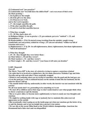 (2) Undaunted zeal "one proselyte"
(3) Undesirable zeal "two-fold more the child of hell" - not even aware of their error
(d) Their praising :-
v. 16 of gold over the temple
v. 18 of the gift over the altar,
v. 22 of heaven over God,
and so the Lord responds:-
v. 17 - the temple sanctifies the gold,
v. 19 the altar sanctifies the gift,
v. 22 and it is God that sanctifies heaven
3. What they wrought
v. 23 - 28 They had a show of:-
(a) Religious tithing - it was so precise v. 23, pre-eminent, perverse "omitted" v. 23, and
presumptious v. 24
(b) Respectability v. 25 & 26 started wrong (working from the outside), sought wrong
(comformity not conversion), settled for wrong v. 25 -(sin not salvation) "within was full of
extortion and excess."
(c) Righteousness v. 27 & 28 - its self-righteousness, showy righteousness, but sham righteousness
- "full of all uncleaness"
4. What they thought
v. 29 - 36 - they thought they were better than:-
(a) Their fathers v. 30 and they weren’t
(b) Their teachers v. 34 - and they weren’t
(c) Their temple v. 38 - and they weren’t "your house is left unto you desolate"
GARY Regazzoli
Face-off
The Movie “Face-Off” is the story of a detective trying to capture a notorious criminal
• In a plot that is to involved to explain here, the two main characters icholas Cage and John
Travolta end up with each other’s faces surgically swapped
• Which is real confusing when you are trying to remember who the good and the bad guys are
• Even the good guy’s wife is confused because on the outside it looks like her husband, but his
behavior doesn’t add up
• The outside belied what lay underneath, in other words, the interior was not consistent with the
exterior
We all wear masks don’t we, pretending to be something we’re not
• We start off as children and at that stage we don’t understand or care what people think when
we throw a tantrum or spit the dummy
• But as we grow older, we become more sophisticated, we learn to mask our true thoughts and
emotions
• We might be seething inside with rage or jealously but we maintain this calm reserved
appearance on the outside
• But occasionally what is going on on the inside pops out when our emotions get the better of us,
we spit the dummy and we get an insight into a person’s true nature
• We saw this at the recent 100m finals at the World Athletic championships. American Jon
Drummond had a false start and was disqualified
 