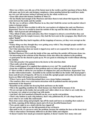 • Here was a thirty year old, one of the fastest men in the world, a perfect specimen of horse flesh,
with space age lycra suit, and designer sunglasses, whose pouting bottom lip would have make
any two year old envious, letting it all hang out for the whole world to see
• Jesus talks about this human condition in Matt 23:
• He has finally had enough of the Pharisees and takes them to task about this hypocrisy that
exists between the inside and the outside
• By the way we all have a little Pharisee in us, they don’t hold the corner on the market when it
comes to human nature
Matthew 23:25-28 “How terrible it will be for you teachers of religious law and you Pharisees.
Hypocrites! You are so careful to clean the outside of the cup and the dish, but inside you are
filthy—full of greed and self-indulgence!
• They tithed of mint, cumin and anise, they blew trumpets to attract a crowd before they cast
their offerings into the temple treasury; they had the best seats in the synagogue, they liked to be
called “Rabbi”
• They looked like they had it together, all the trappings of success, yet they were corrupt on the
inside
• Funny thing was they thought they were getting away with it. They thought people couldn’t see
past the masks they were wearing
• Isn’t that annoying when our mask is ripped away and we are exposed for what we are really
like – its embarrassing
26 Blind Pharisees! First wash the inside of the cup, and then the outside will become clean, too.
• Its interesting in his criticism of the Pharisees Jesus also offers the solution to the problem
• A good point for the church to pick up on. We are good at criticizing the world without offering
the solution
• Like this preacher who gunned down the doctor at the abortion clinic
• That really solved the problem
• What would happen if we applied that solution to every sin? We would all be dead!
• Jesus has a different solution to that problem and ever other problem in the world
27 “How terrible it will be for you teachers of religious law and you Pharisees. Hypocrites! You
are like whitewashed tombs—beautiful on the outside but filled on the inside with dead people’s
bones and all sorts of impurity. 28 You try to look like upright people outwardly, but inside your
hearts are filled with hypocrisy and lawlessness.
• Where I grew up in orth Queensland there was a large Italian community
• The cemetery there was a real tourist attraction with its polished marble and granite
monuments to the departed
• Beautiful on the outside but decaying flesh and bones on the inside
• This is the appalling condition the whole human race finds itself in because of sin
• We are corrupt on the inside, but our pride can’t allow others to see what we are really like so
we become very adept at covering it up with masks
• And that’s the best mankind of himself can do, cover up the real problem
• That’s why fashion is such a big industry, that’s why politicians lie, It’s all a huge façade to
cover what we are really like underneath
Then Jesus comes along and promptly rips off the mask and leaves us standing there naked as
jay birds, exposing all the hideous muck and evil of our deceitful human heart
• ot a pretty sight to see a skull with the face ripped off
• Its not a pretty sight to see the full potential of our evil hearts
• But until we do, we can never solve the problem, because the solution lies here at the heart level
• This is what makes Christianity different to all other faiths and religions
• It doesn’t matter how much governments legislate, it doesn’t matter how many rules and
 