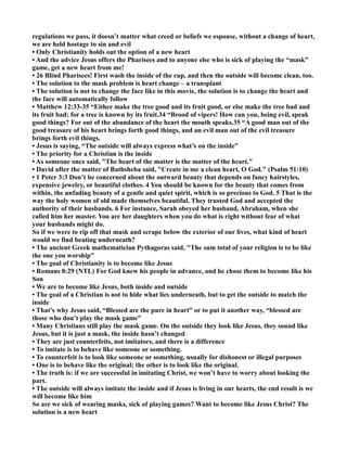 regulations we pass, it doesn’t matter what creed or beliefs we espouse, without a change of heart,
we are held hostage to sin and evil
• Only Christianity holds out the option of a new heart
• And the advice Jesus offers the Pharisees and to anyone else who is sick of playing the “mask”
game, get a new heart from me!
• 26 Blind Pharisees! First wash the inside of the cup, and then the outside will become clean, too.
• The solution to the mask problem is heart change – a transplant
• The solution is not to change the face like in this movie, the solution is to change the heart and
the face will automatically follow
• Matthew 12:33-35 “Either make the tree good and its fruit good, or else make the tree bad and
its fruit bad; for a tree is known by its fruit.34 “Brood of vipers! How can you, being evil, speak
good things? For out of the abundance of the heart the mouth speaks.35 “A good man out of the
good treasure of his heart brings forth good things, and an evil man out of the evil treasure
brings forth evil things.
• Jesus is saying, “The outside will always express what’s on the inside”
• The priority for a Christian is the inside
• As someone once said, "The heart of the matter is the matter of the heart."
• David after the matter of Bathsheba said, "Create in me a clean heart, O God." (Psalm 51:10)
• 1 Peter 3:3 Don’t be concerned about the outward beauty that depends on fancy hairstyles,
expensive jewelry, or beautiful clothes. 4 You should be known for the beauty that comes from
within, the unfading beauty of a gentle and quiet spirit, which is so precious to God. 5 That is the
way the holy women of old made themselves beautiful. They trusted God and accepted the
authority of their husbands. 6 For instance, Sarah obeyed her husband, Abraham, when she
called him her master. You are her daughters when you do what is right without fear of what
your husbands might do.
So if we were to rip off that mask and scrape below the exterior of our lives, what kind of heart
would we find beating underneath?
• The ancient Greek mathematician Pythagoras said, "The sum total of your religion is to be like
the one you worship"
• The goal of Christianity is to become like Jesus
• Romans 8:29 ( TL) For God knew his people in advance, and he chose them to become like his
Son
• We are to become like Jesus, both inside and outside
• The goal of a Christian is not to hide what lies underneath, but to get the outside to match the
inside
• That’s why Jesus said, “Blessed are the pure in heart” or to put it another way, “blessed are
those who don’t play the mask game”
• Many Christians still play the mask game. On the outside they look like Jesus, they sound like
Jesus, but it is just a mask, the inside hasn’t changed
• They are just counterfeits, not imitators, and there is a difference
• To imitate is to behave like someone or something.
• To counterfeit is to look like someone or something, usually for dishonest or illegal purposes
• One is to behave like the original; the other is to look like the original.
• The truth is: if we are successful in imitating Christ, we won’t have to worry about looking the
part.
• The outside will always imitate the inside and if Jesus is living in our hearts, the end result is we
will become like him
So are we sick of wearing masks, sick of playing games? Want to become like Jesus Christ? The
solution is a new heart
 