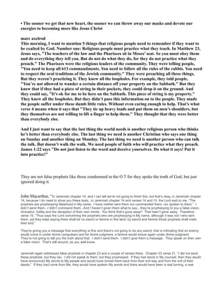 • The sooner we get that new heart, the sooner we can throw away our masks and devote our
energies to becoming more like Jesus Christ
marc axelrod
This morning, I want to mention 5 things that religious people need to remember if they want to
be exalted by God. umber one: Religious people must practice what they teach. In Matthew 23,
Jesus says, "The teachers of the law and the Pharisees sit in Moses’ seat. So you must obey them
and do everything they tell you. But do not do what they do, for they do not practice what they
preach." The Pharisees were the religious leaders of the community. They were telling people,
"You need to keep all 613 commandments. You need to follow all the rules of the rabbis. You need
to respect the oral traditions of the Jewish community." They were preaching all these things.
But they weren’t practicing it. They knew all the loopholes. For example, they told people,
"You’re not allowed to wander a certain distance off your property on the Sabbath." But they
knew that if they had a piece of string in their pockets, they could drop it on the ground. And
they could say, "It’s ok for me to be here on the Sabbath. This piece of string is my property."
They knew all the loopholes. But they didn’t pass this information on to the people. They made
the people suffer under these dumb little rules. Without even caring enough to help. That’s what
verse 4 means when it says that "They tie up heavy loads and put them on men’s shoulders, but
they themselves are not willing to lift a finger to help them." They thought that they were better
than everybody else.
And I just want to say that the last thing the world needs is another religious person who thinks
he’s better than everybody else. The last thing we need is another Christian who says one thing
on Sunday and another thing on Monday. The last thing we need is another person who can talk
the talk. But doesn’t walk the walk. We need people of faith who will practice what they preach.
James 1:22 says "Do not just listen to the word and deceive yourselves. Do what it says! Put it
into practice!"
They are not false prophets like those condemned in the O T for they spoke the truth of God, but just
ignored doing it.
John Macarthur, “In Jeremiah chapter 14, and I can tell we’re not going to finish this, but that’s okay, in Jeremiah chapter
14, because I do need to show you these texts...in Jeremiah chapter 14 and verses 14 and 15, the Lord said to me, “The
prophets are prophesying falsehood in My name. I have neither sent them nor commanded them, nor spoken to them.” I
didn’t send them...I didn’t command them...And I haven’t given them what to say....they’re prophesying to you a false vision,
divination, futility and the deception of their own minds. You think that’s gone away? That hasn’t gone away. Therefore,
verse 15, “Thus says the Lord concerning the prophets who are prophesying in My name, although it was not I who sent
them, yet they keep saying there shall be no sword or famine in this land, by sword and famine those prophets shall meet
their end.”
They’re giving you a message that everything is fine and there’s not going to be any sword, that is indicating that an enemy
would come in under divine compulsion and for divine judgment, a famine would ensue again under divine judgment.
They’re not going to tell you the truth about that. I didn’t send them. I didn’t give them a message. They speak on their own
a false vision. That’s still around, as you well know.
Jeremiah again addresses false prophets in chapter 23 and a couple of verses there. Chapter 23 verse 21, “I did not send
these prophets, but they ran. I did not speak to them, but they prophesied. If they had stood in My counsel, then they would
have announced My words to My people and would have turned them back from their evil way and from the evil of their
deeds.” If they had come from Me, they would have spoken My words and there would have been a real turning, a real
 