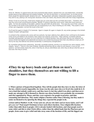 revival.
Verse 32, “Behold, I’m against those who have prophesied false dreams, declares the Lord, and related them, and led My
people astray by their falsehoods and reckless boasting. Yet I did not send them, or command them, nor do they furnish
these people the slightest benefit, declares the Lord.” Self-appointed, self-styled, independent prophets saying whatever
they want to say, passing it off, having been deceived in their own hearts, they deceive others with their empty imaginations.
Verses 15 and 16, by the way, of that same chapter give you some idea how the Lord feels about them. “Therefore, thus
says the Lord of host concerning the prophets, ‘Behold, I’m going to feed them worm wood, make them drink poisonous
water. For from the prophets of Jerusalem, pollution has gone forth into all the land.’ Thus says the Lord of host, verse 16,
‘Do not listen to the words of the prophets who are prophesying to you, they’re leading you into futility. They speak a vision
of their own imagination, not from the mouth of the Lord.’”
You’ll read this again in chapter 27 of Jeremiah. Again in chapter 28, again in chapter 29, very similar passage in the thirtieth
chapter of Isaiah, self-appointed.
In contrast to that, someone who comes with true authority, has been called by God, gifted by God, confirmed by the leaders
of the church and faithful to the Scripture, that’s where true authority comes from. False authority, counterfeit authority
inevitably self-appointed, and when you try to hold them to a biblical standard, they will scream that you are intolerant and
narrow minded and bigoted and judgmental and divisive and condemning because that’s their only defense to back you off.
And by the way, that defense has worked wonderfully in contemporary evangelicalism.
So counterfeit authority lacks authenticity. Secondly, counterfeit authority, and this is an important one, lacks integrity...lacks
integrity. Verse 3, “They’re in the chair of Moses, therefore all that they tell you either do and observe, or you do and
observe,” and that simply means this, when in fact they do, tell you what Moses said, when they do tell you what the Law of
God said, then they’re correct.
4They tie up heavy loads and put them on men's
shoulders, but they themselves are not willing to lift a
finger to move them.
1. What a picture of hypocritical legalism. They tell the people that they have to obey the letter of
the law, which is nearly impossible, for Jesus was the only man who ever lived who could do it. It
was a load that nobody could carry, and they knew it, but they piled it on others and then never
made any attempt to lift it themselves. Barnes says these burdens were probably the ceremonies
and rites appointed by Moses, and they were expensive for people to practice, and time
consuming and laborious. They made religion a burden rather than a blessing, but they made it
easier on themselves by ignoring the things they expected the people to do.
2.Jesus said in Matthew 11:28, “Come unto me, all you who labor and are heavy laden, and I will
give you rest" Paul urged Christians to bear each others burdens. True religion lifts burdens
rather than adds them to people. Life is already loaded with burdens, and what people need is
some relief, and this is what Christ offers, rather than the added loads that the Pharisees put on
people. Jesus came to give relief and take away some of the burdens of life, and the biggest one
 