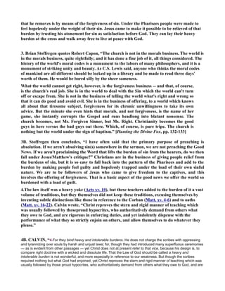 that he removes is by means of the forgiveness of sin. Under the Pharisees people were made to
feel hopelessly under the weight of their sin. Jesus came to make it possible to be relieved of that
burden by trusting his atonement for sin as satisfaction before God. They can lay their heavy
burden at the cross and walk away free to live at peace with God.
3. Brian Stoffregen quotes Robert Capon, “The church is not in the morals business. The world is
in the morals business, quite rightfully; and it has done a fine job of it, all things considered. The
history of the world's moral codes is a monument to the labors of many philosophers, and it is a
monument of striking unity and beauty. As C.S. Lewis said, anyone who thinks the moral codes
of mankind are all different should be locked up in a library and be made to read three days'
worth of them. He would be bored silly by the sheer sameness.
What the world cannot get right, however, is the forgiveness business -- and that, of course,
is the church's real job. She is in the world to deal with the Sin which the world can't turn
off or escape from. She is not in the business of telling the world what's right and wrong so
that it can do good and avoid evil. She is in the business of offering, to a world which knows
all about that tiresome subject, forgiveness for its chronic unwillingness to take its own
advice. But the minute she even hints that morals, and not forgiveness, is the name of her
game, she instantly corrupts the Gospel and runs headlong into blatant nonsense. The
church becomes, not Ms. Forgiven Sinner, but Ms. Right. Christianity becomes the good
guys in here versus the bad guys out there. Which, of course, is pure tripe. The church is
nothing but the world under the sign of baptism.” [Hunting the Divine Fox, pp. 132-133]
3B. Stoffregen then concludes, “I have often said that the primary purpose of preaching is
absolution. If we aren't absolving sin(s) somewhere in the sermon, we are not preaching the Good
ews. If we aren't proclaiming the Word that lifts the burden of sin from the hearers, do we then
fall under Jesus/Matthew's critique?” Christians are in the business of giving people relief from
the burdens of sin, but it is so easy to fall back into the pattern of the Pharisees and add to the
burden by making people feel guilty and hopelessly trapped under the load of their own sinful
nature. We are to be followers of Jesus who came to give freedom to the captives, and this
involves the offering of forgiveness. That is a basic aspect of the good news we offer the world so
burdened with a load of guilt.
4.The law itself was a heavy yoke (Acts xv. 10), but these teachers added to the burden of it a vast
volume of traditions, but they themselves did not keep these traditions, excusing themselves by
inventing subtle distinctions like those in reference to the Corban (Matt. xv. 4-6) and to oaths
(Matt. xv. 16-22). Calvin wrote, “Christ reproves the stern and rigid manner of teaching which
was usually followed by thoseproud hypocrites, who authoritatively demand from others what
they owe to God, and are rigorous in enforcing duties, and yet indolently dispense with the
performance of what they so strictly enjoin on others, and allow themselves to do whatever they
please.”
4B. CALVI , “4.For they bind heavy and intolerable burdens. He does not charge the scribes with oppressing
and tyrannizing over souls by harsh and unjust laws; for, though they had introduced many superfluous ceremonies
— as is evident from other passages — yet Christ does not at present refer to that vice, because his design is, to
compare right doctrine with a wicked and dissolute life. That the Law of God should be called a heavy and
intolerable burden is not wonderful, and more especially in reference to our weakness. But though the scribes
required nothing but what God had enjoined, yet Christ reproves the stern and rigid manner of teaching which was
usually followed by those proud hypocrites, who authoritatively demand from others what they owe to God, and are
 