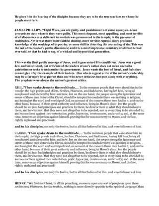 He gives it in the hearing of the disciples because they are to be the true teachers to whom the
people must turn.
JAMES PHILLIPS, “Eight Woes, you are guilty, and punishment will come upon you. Jesus
proceeds to state wherein they were guilty. This most eloquent, most appalling, and most terrible
of all discourses ever delivered to mortals was pronounced in the temple, in the presence of
multitudes. ever was there more faithful dealing, more terrible reproof, more profound
knowledge of the workings of hypocrisy, or more skill in detecting the concealing of sin. This was
the last of the Savior’s public discourses; and it is a most impressive summary of all that he had
ever said, or that he had to say, of a wicked and hypocritical generation.
This was the final public message of Jesus, and it guaranteed His crucifixion. Jesus was a good
Jew and loved Israel, but criticism of the leaders of one’s nation does not mean one lacks
patriotism or seeks to undermine the government. Jesus wants the best of Israel, and feels they
cannot give it by the example of their leaders. One who is a great critic of the nation’s leadership
may be a far more loyal patriot than one who never criticizes but goes along with everything.
The prophets were always the nation’s greatest critics.
GILL,”Then spake Jesus to the multitude,.... To the common people that were about him in the
temple; the high priests and elders, Scribes, Pharisees, and Sadducees, having left him, being all
nonplussed and silenced by him: and now, lest on the one hand, the people seeing the ignorance and
errors of these men detected by Christ, should be tempted to conclude there was nothing in religion,
and to neglect the word and worship of God, on account of the concern these men had in it; and on the
other hand, because of their great authority and influence, being in Moses's chair, lest the people
should be led into bad principles and practices by them, he directs them in what they should observe
them, and in what not: that they were not altogether to be rejected, nor in everything to be attended to;
and warns them against their ostentation, pride, hypocrisy, covetousness, and cruelty; and, at the same
time, removes an objection against himself, proving that he was no enemy to Moses, and the law,
rightly explained and practised:
and to his disciples; not only the twelve, but to all that believed in him, and were followers of him.
CLARKE, “Then spake Jesus to the multitude,.... To the common people that were about him in
the temple; the high priests and elders, Scribes, Pharisees, and Sadducees, having left him, being all
nonplussed and silenced by him: and now, lest on the one hand, the people seeing the ignorance and
errors of these men detected by Christ, should be tempted to conclude there was nothing in religion,
and to neglect the word and worship of God, on account of the concern these men had in it; and on the
other hand, because of their great authority and influence, being in Moses's chair, lest the people
should be led into bad principles and practices by them, he directs them in what they should observe
them, and in what not: that they were not altogether to be rejected, nor in everything to be attended to;
and warns them against their ostentation, pride, hypocrisy, covetousness, and cruelty; and, at the same
time, removes an objection against himself, proving that he was no enemy to Moses, and the law,
rightly explained and practised:
and to his disciples; not only the twelve, but to all that believed in him, and were followers of him.
HE RY, “We find not Christ, in all his preaching, so severe upon any sort of people as upon these
scribes and Pharisees; for the truth is, nothing is more directly opposite to the spirit of the gospel than
 