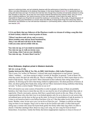 rigorous in enforcing duties, and yet indolently dispense with the performance of what they so strictly enjoin on
others, and allow themselves to do whatever they please. In this sense Ezekiel (Ezekiel 34:4) reproaches them for
ruling with sternness and rigor. For those who truly fear God, though they sincerely and earnestly endeavor to bring
their disciples to obey Him, yet as they are more severe towards themselves than towards others, they are not so
rigid in exacting obedience, and, being conscious of their own weakness, kindly forgive the weak. But it is
impossible to imagine any thing that can exceed the insolence in commanding, or the cruelty, of stupid despisers of
God, because they give themselves no concern about the difficulty of doing those things from which they relieve
themselves; and therefore no man will exercise moderation in commanding others, unless he shall first become his
own teacher. (91)
5. It is not likely that any followers of the Pharisees would ever dream of writing a song like that
of Josh Groban, which he wrote in praise of Jesus.
“When I am down and, oh my soul, so weary;
When troubles come and my heart burdened be;
Then, I am still and wait here in the silence,
Until you come and sit awhile with me.
You raise me up, so I can stand on mountains;
You raise me up, to walk on stormy seas;
I am strong, when I am on your shoulders;
You raise me up... To more than I can be.”
Brian McGowan, Anglican priest in Western Australia
MT 23: 1-12 (& 37-39)
Sunday between Oct 30th & ov 5th...in 2005, 3oth October...24th S.after Pentecost
This is scary. For 'scribes' & 'Pharisees', it doesn't take much imagination to read 'priests', 'pastors',
'elders', 'wardens',.... nor Jesus saying to today's 'crowds' & 'disciples' in general, "Look at them! Do
what they teach, but don't do what they do. They're windbags. Full of hot air. Don't expect them to lift a
hand to help anyone. They're just show! More interested in their authority than sitting under God's
authority. In dressing up for show than being clothed in righteousness. On about positions of honour, &
titles, not about getting their hands dirty along with me! More interested in being celebrities than being
servants." Is there a mirror handy? Whom do we see in it?
We're all raised to use some system of honorifics to refer to people, & many of them are probably
harmless, but I take Jesus to mean that any title we use must be one of servanthood rather than rank or
superiority. Church, most parts, anyway, don't have a good track record on this one. Many of us have
experienced those who claw their way or are kicked upstairs only for us to discover to our sorrow that
servanthood goes out the door as they go up the stairs. In favour of consolidation of rank & position. Is
it time to cut ourselves back to size before God does it for us? I like that rather lovely little newer
hymn, 'Brother, sister, let me serve you, Let me be as Christ for you'... Perhaps it could be our theme
song out there in our margins. Sing it out in what we do for God & each other. (I often find myself
sitting near a woman who closes her hymn book gently but firmly rather than sing what's on offer in
church. I find that catching!) How about we sing a new song, the new song for God out there?
Somewhere. Everywhere. Gently but firmly shut down inappropriate responses to Jesus in favour of
 
