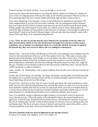 living & serving as he did & still does - in us, out through us, or not at all.
Here Jesus has many other harsh things to say about the Hebrew church as he observed it. Maybe it's
just as well we're skipping most of the rest of it today in our Christian sanctuaries! What do we have to
do to put things right? Not just in church. Right with God & right out there, wherever that is.
Jesus seems despairing, in his humanity, at least, at the indifference & opposition he encounters. We
often complain about it, too, but with less reason, methinks. Ask our congregation which Christians
they most respect & they'll almost certainly name those who get down on their hands & knees among
ordinary people who need someone to serve them. In a famous mural of 'saints' dancing above &
around the altar, S.Gregory of Nyssa church in San Francisco incorporates a lot of people as unlikely as
Jesus himself! Could we go that far? Blessed, indeed, is the one who, like Jesus himself, comes in the
Name of the Lord! May we be numbered among them all.
Clarke, “They are now so corrupt that they have added to the ceremonies of the law others of
their own invention, which are not only burdensome and oppressive, but have neither reason,
expediency, nor revelation, to countenance them. In a word, like all their successors in spirit to
the present day, they were severe to others, but very indulgent to themselves.
Pseudo-Chrys.: And to the Scribes and Pharisees of whom He is now speaking, heavy burdens not to be
borne are the commandments of the Law; as St. Peter speaks in the Acts, "Why seek ye to put a yoke
upon the neck of the disciples, which neither we nor our fathers were able to bear? [Acts 15:10] For
commending the burdens of the Law by fabulous proofs, they bound as it were the shoulders of the
heart of their hearers with bands, that thus tied as though with proof of reason to them, they might not
fling [p. 770] them off; but themselves did not in the least measure fulfil them, that is, not only did not
wholly, but did not so much as attempt to.
Gloss., interlin.: Or, "bind burdens," that is, gather traditions from all sides, not to aid, but to burden the
conscience.
Jerome: But all these things, the shoulders, the finger, the burdens, and the bands with which they bind
the burdens, have a spiritual meaning. Herein also the Lord speaks generally against all masters who
enjoin high things, but do not even little things.
Pseudo-Chrys.: Such also are they who lay a heavy burden upon those who come to penitence, so that
while men would avoid present punishment, they overlook that which is to come. For if you lay upon a
boy's shoulders a burden more than be can bear, be must needs either cast it off, or be broken down by
it; so the man on whom you lay too grievous a burden of penance must either wholly refuse it, or if be
submit himself to it will find himself unable to bear it, and so be offended, and sin worse.
Also, if we should be wrong in imposing too light a penance, is it not better to have to answer for
mercy than for severity ? Where the master of the household is liberal, the steward should not be
oppressive. If God be kind, should His Priest be harsh? Do you seek thereby the character of sanctity?
Be strict in ordering your own life, in that of others lenient; let men hear of you as enjoining little, and
performing much. The Priest who gives licence to himself, and exacts the utmost from others, is like a
corrupt tax-gatherer in the state, who to ease himself taxes others heavily.
The heavy burdens of the law must be lightened by the message of grace.
Leviticus 4:2-3; Psalm 38:4. Matthew 12:2, 9; 15:2. Mark 7:4.
 