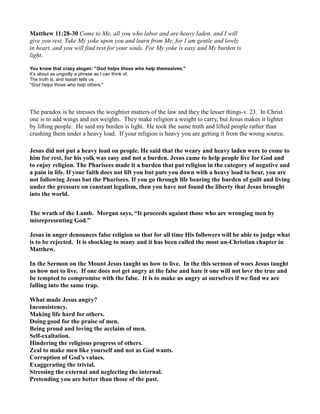 Matthew 11:28-30 Come to Me, all you who labor and are heavy laden, and I will
give you rest. Take My yoke upon you and learn from Me, for I am gentle and lowly
in heart, and you will find rest for your souls. For My yoke is easy and My burden is
light.
You know that crazy slogan: "God helps those who help themselves."
It’s about as ungodly a phrase as I can think of.
The truth is, and Isaiah tells us
"God helps those who help others."
The paradox is he stresses the weightier matters of the law and they the lesser things-v. 23. In Christ
one is to add wings and not weights. They make religion a weight to carry, but Jesus makes it lighter
by lifting people. He said my burden is light. He took the same truth and lifted people rather than
crushing them under a heavy load. If your religion is heavy you are getting it from the wrong source.
Jesus did not put a heavy load on people. He said that the weary and heavy laden were to come to
him for rest, for his yolk was easy and not a burden. Jesus came to help people live for God and
to enjoy religion. The Pharisees made it a burden that put religion in the category of negative and
a pain in life. If your faith does not lift you but puts you down with a heavy load to bear, you are
not following Jesus but the Pharisees. If you go through life bearing the burden of guilt and living
under the pressure on constant legalism, then you have not found the liberty that Jesus brought
into the world.
The wrath of the Lamb. Morgan says, “It proceeds against those who are wronging men by
misrepresenting God.”
Jesus in anger denounces false religion so that for all time His followers will be able to judge what
is to be rejected. It is shocking to many and it has been called the most un-Christian chapter in
Matthew.
In the Sermon on the Mount Jesus taught us how to live. In the this sermon of woes Jesus taught
us how not to live. If one does not get angry at the false and hate it one will not love the true and
be tempted to compromise with the false. It is to make us angry at ourselves if we find we are
falling into the same trap.
What made Jesus angry?
Inconsistency.
Making life hard for others.
Doing good for the praise of men.
Being proud and loving the acclaim of men.
Self-exaltation.
Hindering the religious progress of others.
Zeal to make men like yourself and not as God wants.
Corruption of God’s values.
Exaggerating the trivial.
Stressing the external and neglecting the internal.
Pretending you are better than those of the past.
 