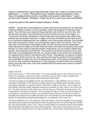 Anger is a wind that blows out the lamp of the mind. Henry said, “Anger is a sin that is its own
punishment.” C. S. Lewis, “When passion enters a situation, human reasoning has as much
chance of retaining its hold on truth as a snowflake in the mouth of a blast furnace.” Anger is
just letter short of danger. Will Rogers, “People who fly into a rage always make a bad landing.”
“In general, pride is at the bottom of all great mistakes.” Ruskin.
HENRY “...witness their many additions to the law of the fourth commandment, by which they
made the sabbath a burthen on men’s shoulders, which was designed to be the joy of their
hearts. Thus with force and cruelty did those shepherds rule the flock, as of old, Eze. 34:4.
But see their hypocrisy; They themselves will not move them with one of their fingers. (1.)
They would not exercise themselves in those things which they imposed upon others; they
pressed upon the people a strictness in religion which they themselves would not be bound
by; but secretly transgressed their own traditions, which they publicly enforced. They indulged
their pride in giving law to others; but consulted their ease in their own practice. Thus it has
been said, to the reproach of the popish priests, that they fast with wine and sweetmeats,
while they force the people to fast with bread and water; and decline the penances they enjoin
the laity. (2.) They would not ease the people in these things, nor put a finger to lighten their
burthen, when they saw it pinched them. They could find out loose constructions to put upon
God’s law, and could dispense with that, but would not bate an ace of their own impositions,
nor dispense with a failure in the least punctilio of them. They allowed no chancery to relieve
the extremity of their common law. How contrary to this was the practice of Christ’s apostles,
who would allow to others that use of Christian liberty which, for the peace and edification of
the church, they would deny themselves in! They would lay no other burthen than necessary
things, and those easy, Acts 15:28. How carefully doth Paul spare those to whom he writes! 1
Co. 7:28; 9:12. 3.
GRACE TO YOU
It also notes in verse 4, "They will not move." The word is actually remove, they will not remove the
burden. No sympathy, no care, no love, they are heartless, they are abusive, they use people, they
manipulate people, they keep people under a tremendous load of guilt.
2.You know, people are just gullible for that. It's amazing but it's...that gullibility isn't new. Do you
remember 2 Corinthians 11:20? Paul here is talking about true and false prophets, deceitful workers
who disguise themselves as apostles of Christ. The context is right on. He says in verse 13 these are
false apostles, deceitful workers disguising themselves as apostles of Christ. Then in verse 20 he says
this, "You bear with anyone if he enslaves you, if he devours you, if he takes advantage of you, if he
exalts himself, if he hits you in the face." Isn't it amazing? You take it. I mean, how amazing that you
can literally be suckered by all of that, even to the point where if he hits you in the face you take it.
Incredible how people become spellbound under those who load them up with absolutely unbearable
burdens of responsibility and guilt and manipulation...no compassion at all, none at all.
They lack authenticity. They lack simplicity. They lack integrity. They lack sympathy, they use people,
they abuse people, people are manipulated for their own goals and their own self-fulling ends. Number
five, they lack spirituality. Verse 5 says, "They do all their deeds to be noticed by men for they broaden
their phylacteries and lengthen the tassels of their garments." That's quite an interesting verse. Four
times in the Old Testament the Jews are told to bind the law of God on their forehead and on their hand,
 