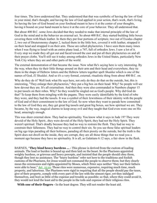 four times. The Jews understood that. They understood that that was symbolic of having the law of God
in your mind, that's thought, and having the law of God applied in your action, that's work, that's living.
So having the law of God bound on your forehead meant to have it at the center of your thoughts,
having it bound on your hand meant to have it at the core of your behavior. They all understood that.
But about 400 B.C. some Jews decided that they needed to make that internal principle of the law of
God in the mind and in the behavior an external act. So about 400 B.C. they started building little boxes
covering them with black leather. In them they put four portions of scripture, two out of Exodus chapter
2, two out of Deuteronomy chapter 2, tucked them in the little box, covered it with leather, strapped it
on their head and strapped it on their arm. Those are called phylacteries. I have seen them many times
when I was flying to Israel with an entire plane load, a 747, full of orthodox Jews. I saw a lot of it.
Every stop we made they all got out and faced toward the east and put all their phylacteries on and all
their prayer cloths. You'll still see it today among orthodox Jews in the United States, particularly New
York City where they are and other parts of the world.
The external demonstration of that became the issue. Now what He's saying here is very interesting. By
the way, when they tie their little thongs around on their arm and their head and everywhere, they tie
them in the shape of Hebrew letters and the Hebrew letters together spell Shaddai which is one of the
names of God, El Shaddai. And so it's a very formal, external, ritualistic thing from about 400 B.C. on.
Why do they do it? Well look what He says here, not only do they do that on the outside, but, this is
interesting, "They enlarge their phylacteries," they put a big box on their head. Why? So people will see
how devout they are. It's all externalism. And then they were also commanded in Numbers chapter 15
to put tassels on their robes. Why? So they would be singled out as God's people. Why did God do
that? To keep them from mingling with the pagans. They were easily identifiable by the kind of robe
they wore, and they had the tassels. It was a symbol of their Jewishness of their identity with the people
of God and of their commitment to the law of God. So now when they want to parade how committed
to the law of God they are, they get great big tassels and great big boxes, see how spiritual we are. They
became, by the way, magical charms to keep away evil and they taught that God even wore one on His
head, amazingly enough.
This was sheer external show. They had no spirituality. You know what it says in Jude 19? They were
devoid of the Holy Spirit...they were devoid of the Holy Spirit, they had not the Holy Spirit. They
weren't spiritual. That's deadly because they had no way to restrain the flesh. They had no way to
constrain their fallenness. They had no way to control their sin. So you see these false spiritual leaders
on big ego trips parading all their holiness, parading all their piosity on the outside, but the truth is the
Spirit does not dwell on the inside, they are corrupt, they are all those things that we read you a
moment ago because they have no spirituality. It is all, as Galatians 6:12 says, a fair show in the flesh.
BARNES, “They bind heavy burdens ... - This phrase is derived from the custom of loading
animals. The load or burden is bound up and then laid on the beast. So the Pharisees appointed
weighty burdens, or grievous and heavy precepts, and insisted that the people should obey them,
though they lent no assistance. The “heavy burdens” refer not here to the traditions and foolish
customs of the Pharisees, for Jesus would not command the people to observe them; but they clearly
mean the ceremonies and rights appointed by Moses, which Peter says neither “they nor their fathers
were able to bear,” Act_15:10. Those rites were numerous, expensive, requiring much time, much
property, and laborious. The Pharisees were rigid in requiring that all the people should pay the taxes,
give of their property, comply with every part of the law with the utmost rigor, yet they indulged
themselves, and bore as little of the expense and trouble as possible; so that, where they could avoid it,
they would not lend the least aid to the people in the toils and expense of their religious rites.
With one of their fingers - In the least degree. They will not render the least aid.
 