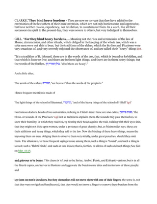 CLARKE,”They bind heavy burdens - They are now so corrupt that they have added to the
ceremonies of the law others of their own invention, which are not only burdensome and oppressive,
but have neither reason, expediency, nor revelation, to countenance them. In a word, like all their
successors in spirit to the present day, they were severe to others, but very indulgent to themselves.
GILL, “For they bind heavy burdens,.... Meaning not the rites and ceremonies of the law of
Moses, circumcision, and other rituals, which obliged to the keeping of the whole law, which was a
yoke men were not able to bear; but the traditions of the elders, which the Scribes and Pharisees were
very tenacious of, and very severely enjoined the observance of, and are called their "heavy" things (o).
"It is a tradition of R. Ishmael, there are in the words of the law, that, which is bound or forbidden, and
that which is loose or free; and there are in them light things, and there are in them heavy things; but
the words of the Scribes, ‫הן‬ ‫חמורין‬ ‫,כולן‬ "all of them are heavy".''
And a little after,
"the words of the elders, ‫,חמורים‬ "are heavier" than the words of the prophets.''
Hence frequent mention is made of
"the light things of the school of Shammai, ‫,ומחומרי‬ "and of the heavy things of the school of Hillell" (p)''
two famous doctors, heads of two universities, in being in Christ's time: these are also called, ‫פרושין‬ ‫,מכות‬ "the
blows, or wounds of the Pharisees" (q); not as Bartenora explains them, the wounds they gave themselves, to
show their humility; or which they received, by beating their heads against the wall, walking with their eyes shut,
that they might not look upon women, under a pretence of great chastity; but, as Maimonides says, these are
their additions and heavy things, which they add to the law. Now the binding of these heavy things, means the
imposing them on men, obliging them to observe them very strictly, under great penalties, should they omit
them. The allusion is, to those frequent sayings in use among them, such a thing is "bound", and such a thing is
loosed; such a "Rabbi binds", and such an one looses; that is, forbids, or allows of such and such things; See Gill
on Mat_16:19.
and grievous to be borneand grievous to be borneand grievous to be borneand grievous to be borne. This clause is left out in the Syriac, Arabic, Persic, and Ethiopic versions; but is in all
the Greek copies, and serves to illustrate and aggravate the burdensome rites and institutions of these people:
and
lay them on men's shoulders, but they themselves will not move them with one of their fingerslay them on men's shoulders, but they themselves will not move them with one of their fingerslay them on men's shoulders, but they themselves will not move them with one of their fingerslay them on men's shoulders, but they themselves will not move them with one of their fingers: the sense is, not
that they were so rigid and hardhearted, that they would not move a finger to remove these burdens from the
 
