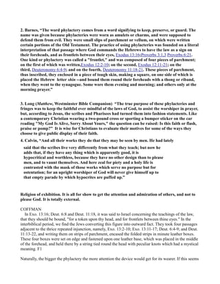 2. Barnes, “The word phylactery comes from a word signifying to keep, preserve, or guard. The
name was given because phylacteries were worn as amulets or charms, and were supposed to
defend them from evil. They were small slips of parchment or vellum, on which were written
certain portions of the Old Testament. The practice of using phylacteries was founded on a literal
interpretation of that passage where God commands the Hebrews to have the law as a sign on
their foreheads, and as frontlets between their eyes, Exodus 13:16;Proverbs 3:1,3 Proverbs 6:21.
One kind or phylactery was called a "frontlet," and was composed of four pieces of parchment;
on the first of which was written,Exodus 12:2-10; on the second, Exodus 12:11-21; on the
third, Deuteronomy 6:4-9; and on the fourth, Deuteronomy 11:18-21. These pieces of parchment,
thus inscribed, they enclosed in a piece of tough skin, making a square, on one side of which is
placed the Hebrew letter shin --and bound them round their foreheads with a thong or riband,
when they went to the synagogue. Some wore them evening and morning; and others only at the
morning prayer.”
3. Long (Matthew, Westminster Bible Companion) “The true purpose of these phylacteries and
fringes was to keep the faithful ever mindful of the laws of God, to assist the worshiper in prayer,
but, according to Jesus, the scribes and Pharisees had turned them into fashion statements. Like
a contemporary Christian wearing a two-pound cross or sporting a bumper sticker on the car
reading "My God Is Alive, Sorry About Yours," the question can be raised: Is this faith or flash,
praise or pomp?” It is wise for Christians to evaluate their motives for some of the ways they
choose to give public display of their faith.
4. Calvin, “And all their works they do that they may be seen by men. He had lately
said that the scribes live very differently from what they teach; but now he
adds that, if they have any thing which is apparently good, it is
hypocritical and worthless, because they have no other design than to please
men, and to vaunt themselves. And here zeal for piety and a holy life is
contrasted with the mask of those works which serve no purpose but for
ostentation; for an upright worshiper of God will never give himself up to
that empty parade by which hypocrites are puffed up.”
Religion of exhibition. It is all for show to get the attention and admiration of others, and not to
please God. It is totally external.
COFFMAN
In Exo. 13:16; Deut. 6:8 and Deut. 11:18, it was said to Israel concerning the teachings of the law,
that they should be bound, "for a token upon thy head, and for frontlets between thine eyes." In the
interbiblical period, we find the Jews converting this figure into outward fact. They took four passages
adjacent to the thrice repeated injunction, namely, Exo. 13:2-10; Exo. 13:11-17; Deut. 6:4-9; and Deut.
11:13-22, and writing them on strips of parchment, encased the folded strips in minute leather boxes.
These four boxes were set on edge and fastened upon one leather base, which was placed in the middle
of the forehead, and held there by a string tied round the head with peculiar knots which had a mystical
meaning. F1
Naturally, the bigger the phylactery the more attention the device would get for its wearer. If this seems
 