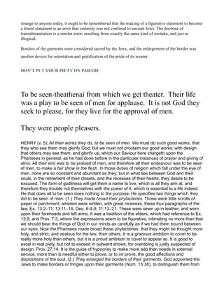 strange to anyone today, it ought to be remembered that the making of a figurative statement to become
a literal statement is an error that certainly was not confined to ancient Jews. The doctrine of
transubstantiation is a similar error, resulting from exactly the same kind of mistake, and just as
illogical.
Borders of the garments were considered sacred by the Jews, and the enlargement of the border was
another device for ostentation and gratification of the pride of its wearer.
DO 'T PUT YOUR PIETY O PARADE
To be seen-theathenai from which we get theater. Their life
was a play to be seen of men for applause. It is not God they
seek to please, for they live for the approval of men.
They were people pleasers.
HENRY (v. 5); All their works they do, to be seen of men. We must do such good works, that
they who see them may glorify God; but we must not proclaim our good works, with design
that others may see them, and glorify us; which our Saviour here chargeth upon the
Pharisees in general, as he had done before in the particular instances of prayer and giving of
alms. All their end was to be praised of men, and therefore all their endeavour was to be seen
of men, to make a fair show in the flesh. In those duties of religion which fall under the eye of
men, none ere so constant and abundant as they; but in what lies between God and their
souls, in the retirement of their closets, and the recesses of their hearts, they desire to be
excused. The form of godliness will get them a name to live, which is all they aim at, and
therefore they trouble not themselves with the power of it, which is essential to a life indeed.
He that does all to be seen does nothing to the purpose. He specifies two things which they
did to be seen of men. (1.) They made broad their phylacteries. Those were little scrolls of
paper or parchment, wherein were written, with great niceness, these four paragraphs of the
law, Ex. 13:2–11; 13:11–16; Deu. 6:4-9; 11:13–21. These were sewn up in leather, and worn
upon their foreheads and left arms. It was a tradition of the elders, which had reference to Ex.
13:9, and Prov. 7:3, where the expressions seem to be figurative, intimating no more than that
we should bear the things of God in our minds as carefully as if we had them bound between
our eyes. Now the Pharisees made broad these phylacteries, that they might be thought more
holy, and strict, and zealous for the law, than others. It is a gracious ambition to covet to be
really more holy than others, but it is a proud ambition to covet to appear so. It is good to
excel in real piety, but not to exceed in outward shows; for overdoing is justly suspected of
design, Prov. 27:14. It is the guise of hypocrisy to make more ado than needs in external
service, more than is needful either to prove, or to im prove, the good affections and
dispositions of the soul. (2.) They enlarged the borders of their garments. God appointed the
Jews to make borders or fringes upon their garments (Num. 15:38), to distinguish them from
 