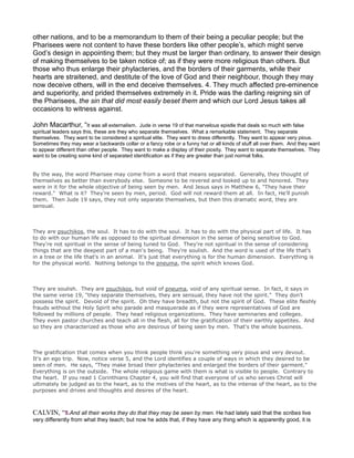other nations, and to be a memorandum to them of their being a peculiar people; but the
Pharisees were not content to have these borders like other people’s, which might serve
God’s design in appointing them; but they must be larger than ordinary, to answer their design
of making themselves to be taken notice of; as if they were more religious than others. But
those who thus enlarge their phylacteries, and the borders of their garments, while their
hearts are straitened, and destitute of the love of God and their neighbour, though they may
now deceive others, will in the end deceive themselves. 4. They much affected pre-eminence
and superiority, and prided themselves extremely in it. Pride was the darling reigning sin of
the Pharisees, the sin that did most easily beset them and which our Lord Jesus takes all
occasions to witness against.
John Macarthur, “It was all externalism. Jude in verse 19 of that marvelous epistle that deals so much with false
spiritual leaders says this, these are they who separate themselves. What a remarkable statement. They separate
themselves. They want to be considered a spiritual elite. They want to dress differently. They want to appear very pious.
Sometimes they may wear a backwards collar or a fancy robe or a funny hat or all kinds of stuff all over them. And they want
to appear different than other people. They want to make a display of their piosity. They want to separate themselves. They
want to be creating some kind of separated identification as if they are greater than just normal folks.
By the way, the word Pharisee may come from a word that means separated. Generally, they thought of
themselves as better than everybody else. Someone to be revered and looked up to and honored. They
were in it for the whole objective of being seen by men. And Jesus says in Matthew 6, "They have their
reward." What is it? They're seen by men, period. God will not reward them at all. In fact, He'll punish
them. Then Jude 19 says, they not only separate themselves, but then this dramatic word, they are
sensual.
They are psuchikos, the soul. It has to do with the soul. It has to do with the physical part of life. It has
to do with our human life as opposed to the spiritual dimension in the sense of being sensitive to God.
They're not spiritual in the sense of being tuned to God. They're not spiritual in the sense of considering
things that are the deepest part of a man's being. They're soulish. And the word is used of the life that's
in a tree or the life that's in an animal. It's just that everything is for the human dimension. Everything is
for the physical world. Nothing belongs to the pneuma, the spirit which knows God.
They are soulish. They are psuchikos, but void of pneuma, void of any spiritual sense. In fact, it says in
the same verse 19, "they separate themselves, they are sensual, they have not the spirit." They don't
possess the spirit. Devoid of the spirit. Oh they have breadth, but not the spirit of God. These elite fleshly
frauds without the Holy Spirit who parade and masquerade as if they were representatives of God are
followed by millions of people. They head religious organizations. They have seminaries and colleges.
They even pastor churches and teach all in the flesh, all for the gratification of their earthly appetites. And
so they are characterized as those who are desirous of being seen by men. That's the whole business.
The gratification that comes when you think people think you're something very pious and very devout.
It's an ego trip. Now, notice verse 5, and the Lord identifies a couple of ways in which they desired to be
seen of men. He says, "They make broad their phylacteries and enlarged the borders of their garment."
Everything is on the outside. The whole religious game with them is what is visible to people. Contrary to
the heart. If you read 1 Corinthians Chapter 4, you will find that everyone of us who serves Christ will
ultimately be judged as to the heart, as to the motives of the heart, as to the intense of the heart, as to the
purposes and drives and thoughts and desires of the heart.
CALVIN, “5.And all their works they do that they may be seen by men. He had lately said that the scribes live
very differently from what they teach; but now he adds that, if they have any thing which is apparently good, it is
 