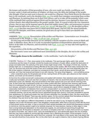 the temper and practice of that generation of men, who were made up of pride, worldliness, and
tyranny, under a cloak and pretence of religion; yet these were the idols and darlings of the people,
who thought, if but two men went to heaven, one would be a Pharisee. Now Christ directs his discourse
here to the multitude, and to his disciples (Mat_23:1) to rectify their mistakes concerning these scribes
and Pharisees, by painting them out in their true colours, and so to take off the prejudice which some
of the multitude had conceived against Christ and his doctrine, because it was opposed by those men
of their church, that called themselves the people's guides. Note, It is good to know the true characters
of men, that we may not be imposed upon by great and mighty names, titles, and pretensions to power.
People must be told of the wolves (Act_20:29, Act_20:30), the dogs (Phi_3:2), the deceitful workers
(2Co_11:13), that they may know here to stand upon their guard. And not only the mixed multitude,
but even the disciples, need these cautions; for good men are apt to have their eyes dazzled with
worldly pomp.
JAMISON, “Mat_23:1-39. Denunciation of the scribes and Pharisees - Lamentation over Jerusalem,
and farewell to the Temple. ( = Mar_12:38-40; Luk_20:45-47).
For this long and terrible discourse we are indebted, with the exception of a few verses in Mark and
Luke, to Matthew alone. But as it is only an extended repetition of denunciations uttered not long
before at the table of a Pharisee, and recorded by Luke (Luk_11:37-54), we may take both together in
the exposition.
Denunciation of the Scribes and Pharisees (Mat_23:1-36).
The first twelve verses were addressed more immediately to the disciples, the rest to the scribes and
Pharisees.
Then spake Jesus to the multitude — to the multitudes, “and to his disciples.”
CALVIN, “Matthew 23:1.Then Jesus spoke to the multitudes. This warning was highly useful, that, amidst
contentions and the noise of combats, amidst the trouble and confusion of public affairs, amidst the destruction of
proper and lawful order, the authority of the word of God might remain entire. The design of Christ was, that the
people might not, in consequence of being offended at the vices of the scribes, (88) throw away reverence for the
Law. For we know how prone the minds of men are to entertain dislike of the Law; and more especially when the
life of their pastors is dissolute, and does not correspond to their words, almost all grow wanton through their
example, as if they had received permission to sin with impunity. The same thing happens — and something worse
— when contentions arise; for the greater part of men, having thrown off the yoke, give utterance to their wicked
desires, and break out into extreme contempt.
At that time the scribes burned with covetousness and swelled with ambition; their extortions were notorious; their
cruelty was formidable; and such was their corruption of manners, that one would think they had conspired for the
destruction of the Law. Besides, they had perverted by their false opinions the pure and natural meaning of the
Law, so that Christ was constrained to enter into a sharp conflict with them; because their amazing rage hurried
them on to extinguish the light of truth. So then, because there was danger that many persons, partly on account of
such abuses, and partly on account of the din of controversies, would come to despise all religion, Christ
seasonably meets them, and declares that it would be unreasonable if, on account of the vices of men, true religion
were to perish, or reverence for the Law to be in any degree diminished. As the scribes were obstinate and
inveterate enemies, and as they held the Church oppressed through their tyranny, Christ was compelled to expose
their wickedness; for if good and simple men had not been withdrawn from bondage to them, the door would have
been shut against the Gospel. There was also another reason; for the common people think themselves at liberty to
do whatever they see done by their rulers, whose corrupt manners they form into a law.
But that no man might put a different interpretation on what he was about to say, he begins by stating, that
whatever sort of men the teachers were it was altogether unreasonable, either that on account of their filth the word
of God should receive any stain, or that on account of their wicked examples men should hold themselves at liberty
to commit sin. And this wisdom ought to be carefully observed; for many persons, having no other object in view
than to bring hatred and detestation on the wicked and ungodly, mix and confound every thing through their
inconsiderate zeal. All discipline is despised, and shame is trampled under foot; in short, there remains no respect
for what is honorable, and, what is more, many are emboldened by it, and intentionally blazon the sins of priests,
that they may have a pretext for sinning with less restraint. But in attacking the scribes, Christ proceeds in such a
manner, that he first vindicates the Law of God from contempt. We must attend to this caution also if we desire that
our reproofs should be of any service. But, on the other hand, we ought to observe, that no dread of giving offense
 