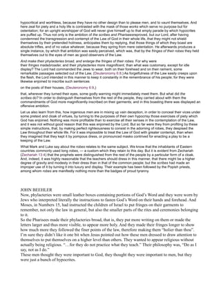 hypocritical and worthless, because they have no other design than to please men, and to vaunt themselves. And
here zeal for piety and a holy life is contrasted with the mask of those works which serve no purpose but for
ostentation; for an upright worshipper of God will never give himself up to that empty parade by which hypocrites
are puffed up. Thus not only is the ambition of the scribes and Phariseesreproved, but our Lord, after having
condemned the transgression and contempt of the Law of God in their whole life, that they might not shield
themselves by their pretended holiness, anticipates them by replying, that those things of which they boast are
absolute trifles, and of no value whatever, because they spring from mere ostentation. He afterwards produces a
single instance, by which that ambition was easily perceived, which was, that by the fringes of their robes they held
themselves out to the eyes of men as good observers of the Law.
And make their phylacteries broad, and enlarge the fringes of their robes. For why were
their fringes madebroader, and their phylacteries more magnificent, than what was customary, except for idle
display? The Lord had commanded the Jews to wear, both on their forehead and on their raiment, some
remarkable passages selected out of the Law, (Deuteronomy 6:8.) As forgetfulness of the Law easily creeps upon
the flesh, the Lord intended in this manner to keep it constantly in the remembrance of his people; for they were
likewise enjoined to inscribe such sentences
on the posts of their houses, (Deuteronomy 6:9,)
that, wherever they turned their eyes, some godly warning might immediately meet them. But what did the
scribes do? In order to distinguish themselves from the rest of the people, they carried about with them the
commandments of God more magnificently inscribed on their garments; and in this boasting there was displayed an
offensive ambition.
Let us also learn from this, how ingenious men are in mixing up vain deception, in order to conceal their vices under
some pretext and cloak of virtues, by turning to the purposes of their own hypocrisy those exercises of piety which
God has enjoined. Nothing was more profitable than to exercise all their senses in the contemplation of the Law,
and it was not without good reason that this was enjoined by the Lord. But so far were they from profiting by these
simple instructions, that, by making perfect righteousness to consist in the adorning of robes, they despised the
Law throughout their whole life. For it was impossible to treat the Law of God with greater contempt, than when
they imagined that they kept it by pompous dress, or pronounced masks contrived for enacting a play to be a
keeping of the Law.
What Mark and Luke say about the robes relates to the same subject. We know that the inhabitants of Eastern
countries commonly used long robes, — a custom which they retain to this day. But it is evident from Zechariah
(Zechariah 13:4) that the prophets were distinguished from the rest of the people by a particular form of a cloak.
And, indeed, it was highly reasonable that the teachers should dress in this manner, that there might be a higher
degree of gravity and modesty in their dress than in that of the common people; but the scribes had made an
improper use of it by turning it into luxury and display. Their example has been followed by the Popish priests,
among whom robes are manifestly nothing more than the badges of proud tyranny.
JOHN BEEHLER
Now, phylacteries were small leather boxes containing portions of God’s Word and they were worn by
Jews who interpreted literally the instructions to fasten God’s Word on their hands and forehead. And
Moses, in Numbers 15, had instructed the children of Israel to put fringes on their garments to
remember, not only the law in general, but also the smaller parts of the rites and ceremonies belonging
to it.
So the Pharisees made their phylacteries broad, that is, they put more writing on them or made the
letters larger and thus more visible, to appear more holy. And they made their fringes longer to show
how much more they followed the finer points of the law, therefore making them “holier than thou”.
I’m sure they didn’t like it one bit when Jesus pointed out how these men dressed to draw attention to
themselves to put themselves on a higher level than others. They wanted to appear religious without
actually being religious. “…for they do not practice what they teach.” Their philosophy was, “Do as I
say, not as I do.”
These men thought they were important to God, they thought they were important to men, but they
were just a bunch of hypocrites.
 