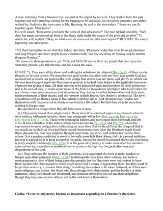 A man, returning from a business trip, was met at the airport by his wife. They walked from the gate
together and were standing waiting for the baggage to be unloaded. An extremely attractive stewardess
walked by. Suddenly, the man came to life. Beaming, he said to the stewardess, "I hope we can fly
together again, Miss Jones."
His wife asked, "How come you knew the name of that stewardess?" The man replied smoothly, "Well
dear, her name was posted up front in the plane, right under the names of the pilot and co-pilot." To
which the wife replied, "Okay, so what were the names of the pilot and co-pilot?" BUSTED! The man’s
hypocrisy was uncovered.
“Are there hypocrites in our churches today? Are there ‘Pharisees’ today that wear broad phylacteries
and long fringes? Are there people in our churches today that say one thing on Sunday and do another
thing on Monday?”
The answer to these questions is yes, YES, and YES! Of course there are people that don’t practice
what they preach; who talk the talk, but don’t walk the walk.
HENRY, “3. They were all for show, and nothing for substance, in religion (Mat_23:5); All their works
they do, to be seen of men. We must do such good works, that they who see them may glorify God; but
we must not proclaim our good works, with design that others may see them, and glorify us; which our
Saviour here chargeth upon the Pharisees in general, as he had done before in the particular instances
of prayer and giving of alms. All their end was to be praised of men, and therefore all their endeavour
was to be seen of men, to make a fair show in the flesh. In those duties of religion which fall under the
eye of men, none ere so constant and abundant as they; but in what lies between God and their souls,
in the retirement of their closets, and the recesses of their hearts, they desire to be excused. The form
of godliness will get them a name to live, which is all they aim at, and therefore they trouble not
themselves with the power of it, which is essential to a life indeed. He that does all to be seen does
nothing to the purpose.
He specifies two things which they did to be seen of men.
(1.) They made broad their phylacteries. Those were little scrolls of paper or parchment, wherein
were written, with great niceness, these four paragraphs of the law, Exo_13:2-11; Exo_13:11-16;
Deu_6:4-9; Deu_11:13-21. These were sewn up in leather, and worn upon their foreheads and left
arms. It was a tradition of the elders, which had reference to Exo_13:9, and Pro_7:3, where the
expressions seem to be figurative, intimating no more than that we should bear the things of God in
our minds as carefully as if we had them bound between our eyes. Now the Pharisees made broad
these phylacteries, that they might be thought more holy, and strict, and zealous for the law, than
others. It is a gracious ambition to covet to be really more holy than others, but it is a proud ambition
to covet to appear so. It is good to excel in real piety, but not to exceed in outward shows; for overdoing
is justly suspected of design, Pro_27:14. It is the guise of hypocrisy to make more ado than needs in
external service, more than is needful either to prove, or to improve, the good affections and
dispositions of the soul.
(2.) They enlarged the borders of their garments. God appointed the Jews to make borders or
fringes upon their garments (Num_15:38), to distinguish them from other nations, and to be a
memorandum to them of their being a peculiar people; but the Pharisees were not content to have
these borders like other people's, which might serve God's design in appointing them; but they must be
larger than ordinary, to answer their design of making themselves to be taken notice of; as if they were
more religious than others. But those who thus enlarge their phylacteries, and the borders of their
garments, while their hearts are straitened, and destitute of the love of God and their neighbour,
though they may now deceive others, will in the end deceive themselves.
Clarke, “Even the phylactery became an important appendage to a Pharisee's character,
 