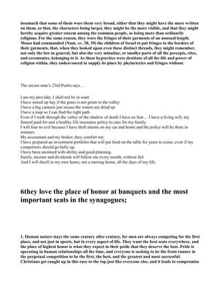 insomuch that some of them wore them very broad, either that they might have the more written
on them, or that, the characters being larger, they might be the more visible, and that they might
hereby acquire greater esteem among the common people, as being more than ordinarily
religious. For the same reason, they wore the fringes of their garments of an unusual length.
Moses had commanded ( um. xv. 38, 39) the children of Israel to put fringes to the borders of
their garments, that, when they looked upon even these distinct threads, they might remember,
not only the law in general, but also the very minutiae, or smaller parts of all the precepts, rites,
and ceremonies, belonging to it. As these hypocrites were destitute of all the life and power of
religion within, they endeavoured to supply its place by phylacteries and fringes without.
The secure man’s 23rd Psalm says…
I am my provider, I shall not be in want
I have stored up hay if the grass is not green in the valley
I have a big canteen just incase the waters are dried up
I have a map so I can find the right path
Even if I walk through the valley of the shadow of death I have no fear… I have a living will, my
funeral paid for and a healthy life insurance policy to care for my family.
I will fear no evil because I have theft alarms on my car and home and the police will be there in
minutes.
My accountant and my broker, they comfort me.
I have prepared an investment portfolio that will put food on the table for years to come, even if my
competitors should go belly up.
I have been anointed with ability and good planning.
Surely, income and dividends will follow me every month, without fail.
And I will dwell in my own home, not a nursing home, all the days of my life.
6they love the place of honor at banquets and the most
important seats in the synagogues;
1. Human nature stays the same century after century, for men are always competing for the first
place, and not just in sports, but in every aspect of life. They want the best seats everywhere, and
the place of highest honor is what they expect in their pride that they deserve the best. Pride is
operating in human relationships all the time, and everyone is seeking to be the front runner in
the perpetual competition to be the first, the best, and the greatest and most successful.
Christians get caught up in this race to the top just like everyone else, and it leads to compromise
 
