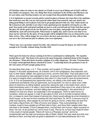 of Christian values in order to stay ahead, or it leads to cover up of things out of God's will lest
they hinder our progress. The very things that Jesus condemns in the Scribes and Pharisees can
be seen today, and Christian leaders are not exempt from this prideful display of ambition.
2. It is legitimate to accept rewards and be seated in places of honor, but when this is the ambition
that motivates your life, you are self centered rather than God centered, and your motive for
doing good things is not to please God, but to get people pleased with you. Your whole motive in
life is based on self, and this is not what a truly spiritual person should be striving for as a life
goal. Your good works and good teaching are just to exalt yourself and not God. God does not get
the glory for all the good you do, for the goal is your own glory, and people will see this and be
offended by such self-centered pride. When honor is rightly due, and it can be seen that it was
done not for self, but for the glory of God, people will be delighted that you are honored for your
labor of love. They will be happy for you to have the best seats anywhere, for they will see that
you serve the Lord and not just to enhance your own reputation.
“There once was a preacher named Tweedle, who refused to accept his degree, he said it’s bad
enough to be Tweedle, without being Tweedle, D.D.
Their quest for honor by always seeking to be first is condemned as sinful pride. The Apostles
needed this as well. The desire to be great is the most frequently combated desire in the Gospels
says Brunner. When this desire becomes religious it is really dangerous. He said, “Greatnessism
is a major social-spiritual disease attacked by Jesus.” Leadership desire for greatness is one of
the root causes of God’s people going astray.
He describes their pride, v. 6, 7. They courted, and coveted, [1.] Places of honour and
respect. In all public appearances, as at feasts, and in the synagogues, they expected, and
had, to their hearts’ delight, the uppermost rooms, and the chief seats. They took place of all
others, and precedency was adjudged to them, as persons of the greatest note and merit; and
it is easy to imagine what a complacency they took in it; they loved to have the preeminence,
3 Jn. 9. It is not possessing the uppermost rooms, nor sitting in the chief seats, that is
condemned (somebody must sit uppermost), but loving them; for men to value such a little
piece of ceremony as sitting highest, going first, taking the wall, or the better hand, and to
value themselves upon it, to seek it, and to feel resentment if they have it not; what is that but
making an idol of ourselves, and then falling down and worshipping it—the worst kind of
idolatry! It is bad any where, but especially in the synagogues. There to seek honour to
ourselves, where we appear in order to give glory to God, and to humble ourselves before
him, is indeed to mock God instead of serving him. David would willingly lie at the threshold in
God’s house; so far was he from coveting the chief seat there, Ps. 84:10. It savours much of
pride and hypocrisy, when people do not care for going to church, unless they can look fine
and make a figure there. [2.] Titles of honour and respect. They loved greetings in the
markets, loved to have people put off their hats to them, and show them respect when they
met them in the streets. O how it pleased them, and fed their vain humour, digito monstrari et
dicier, Hic est—to be pointed out, and to have it said, This be he, to have way made for them
in the crowd of market people; "Stand off, here is a Pharisee coming!’’ and to be
complimented with the high and pompous title of Rabbi, Rabbi! This was meat and drink and
dainties to them; and they took as great a satisfaction in it as Nebuchadnezzar did in his
 
