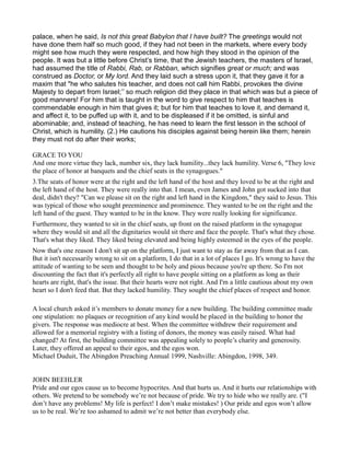 palace, when he said, Is not this great Babylon that I have built? The greetings would not
have done them half so much good, if they had not been in the markets, where every body
might see how much they were respected, and how high they stood in the opinion of the
people. It was but a little before Christ’s time, that the Jewish teachers, the masters of Israel,
had assumed the title of Rabbi, Rab, or Rabban, which signifies great or much; and was
construed as Doctor, or My lord. And they laid such a stress upon it, that they gave it for a
maxim that "he who salutes his teacher, and does not call him Rabbi, provokes the divine
Majesty to depart from Israel;’’ so much religion did they place in that which was but a piece of
good manners! For him that is taught in the word to give respect to him that teaches is
commendable enough in him that gives it; but for him that teaches to love it, and demand it,
and affect it, to be puffed up with it, and to be displeased if it be omitted, is sinful and
abominable; and, instead of teaching, he has need to learn the first lesson in the school of
Christ, which is humility. (2.) He cautions his disciples against being herein like them; herein
they must not do after their works;
GRACE TO YOU
And one more virtue they lack, number six, they lack humility...they lack humility. Verse 6, "They love
the place of honor at banquets and the chief seats in the synagogues."
3.The seats of honor were at the right and the left hand of the host and they loved to be at the right and
the left hand of the host. They were really into that. I mean, even James and John got sucked into that
deal, didn't they? "Can we please sit on the right and left hand in the Kingdom," they said to Jesus. This
was typical of those who sought preeminence and prominence. They wanted to be on the right and the
left hand of the guest. They wanted to be in the know. They were really looking for significance.
Furthermore, they wanted to sit in the chief seats, up front on the raised platform in the synagogue
where they would sit and all the dignitaries would sit there and face the people. That's what they chose.
That's what they liked. They liked being elevated and being highly esteemed in the eyes of the people.
Now that's one reason I don't sit up on the platform, I just want to stay as far away from that as I can.
But it isn't necessarily wrong to sit on a platform, I do that in a lot of places I go. It's wrong to have the
attitude of wanting to be seen and thought to be holy and pious because you're up there. So I'm not
discounting the fact that it's perfectly all right to have people sitting on a platform as long as their
hearts are right, that's the issue. But their hearts were not right. And I'm a little cautious about my own
heart so I don't feed that. But they lacked humility. They sought the chief places of respect and honor.
A local church asked it’s members to donate money for a new building. The building committee made
one stipulation: no plaques or recognition of any kind would be placed in the building to honor the
givers. The response was mediocre at best. When the committee withdrew their requirement and
allowed for a memorial registry with a listing of donors, the money was easily raised. What had
changed? At first, the building committee was appealing solely to people’s charity and generosity.
Later, they offered an appeal to their egos, and the egos won.
Michael Duduit, The Abingdon Preaching Annual 1999, Nashville: Abingdon, 1998, 349.
JOHN BEEHLER
Pride and our egos cause us to become hypocrites. And that hurts us. And it hurts our relationships with
others. We pretend to be somebody we’re not because of pride. We try to hide who we really are. ("I
don’t have any problems! My life is perfect! I don’t make mistakes! ) Our pride and egos won’t allow
us to be real. We’re too ashamed to admit we’re not better than everybody else.
 