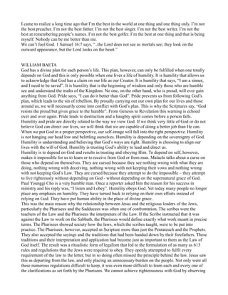 I came to realize a long time ago that I’m the best in the world at one thing and one thing only. I’m not
the best preacher. I’m not the best father. I’m not the best singer. I’m not the best writer. I’m not the
best at remembering people’s names. I’m not the best golfer. I’m the best at one thing and that is being
myself. Nobody can be me better than me.
We can’t fool God. 1 Samuel 16:7 says, “..the Lord does not see as mortals see; they look on the
outward appearance, but the Lord looks on the heart.”
WILLIAM BAETA
God has a divine plan for each person’s life. This plan, however, can only be fulfilled when one totally
depends on God and this is only possible when one lives a life of humility. It is humility that allows us
to acknowledge that God has a claim on our life as our Creator. It is humility that says, “I am a sinner,
and I need to be saved”. It is humility that is the beginning of wisdom and only those who are humble
see and understand the truths of the Kingdom. No one, on the other hand, who is proud, will ever gain
anything from God. Pride says, “I can do it better than God”. Pride prevents us from following God’s
plan, which leads to the sin of rebellion. By proudly carrying out our own plan for our lives and those
around us, we will necessarily come into conflict with God’s plan. This is why the Scriptures say, “God
resists the proud but gives grace to the humble”. From Genesis to Revelation this warning is echoed
over and over again. Pride leads to destruction and a haughty spirit comes before a person falls.
Humility and pride are directly related to the way we view God. If we think very little of God or do not
believe God can direct our lives, we will think that we are capable of doing a better job than He can.
When we put God in a proper perspective, our self-image will fall into the right perspective. Humility
is not hanging our head low and belittling ourselves. Humility is depending on the sovereignty of God.
Humility is understanding and believing that God’s ways are right. Humility is choosing to align our
lives with the will of God. Humility is trusting God’s ability to lead and direct us.
Humility is to depend on God and results in trusting and obeying Him. To depend on self, however,
makes it impossible for us to learn or to receive from God or from man. Malachi talks about a curse on
those who depend on themselves. They are cursed because they see nothing wrong with what they are
doing, nothing wrong with deceiving, nothing wrong with not keeping their vows and nothing wrong
with not keeping God’s Law. They are cursed because they attempt to do the impossible – they attempt
to live righteously without depending on God - without depending on the supernatural grace of God.
Paul Younggi Cho is a very humble man. Once a reporter asked him the reason for his success in
ministry and his reply was, “I listen and I obey”. Humility obeys God. Yet today many people no longer
place any emphasis on humility. They have turned back to relying on their own efforts instead of
relying on God. They have put human ability in the place of divine grace.
This was the main reason why the relationship between Jesus and the religious leaders of the Jews,
particularly the Pharisees and the Sadducees was often one of confrontation. The scribes were the
teachers of the Law and the Pharisees the interpreters of the Law. If the Scribe instructed that it was
against the Law to work on the Sabbath, the Pharisees would define exactly what work meant in precise
terms. The Pharisees showed society how the laws, which the scribes taught, were to be put into
practice. The Pharisees, however, accepted as Scripture more than just the Pentateuch and the Prophets.
They also accepted the sayings and the traditions that had been handed down by their forefathers. These
traditions and their interpretation and application had become just as important to them as the Law of
God itself. The result was a ritualistic form of legalism that led to the formulation of as many as 613
rules and regulations that the Jews were required to obey. They openly attempted to fulfil every
requirement of the law to the letter, but in so doing often missed the principle behind the law. Jesus saw
this as departing from the law, and only placing an unnecessary burden on the people. Not only were all
these numerous regulations difficult to keep, it was even more difficult to learn each and every one of
the clarifications as set forth by the Pharisees. We cannot achieve righteousness with God by observing
 