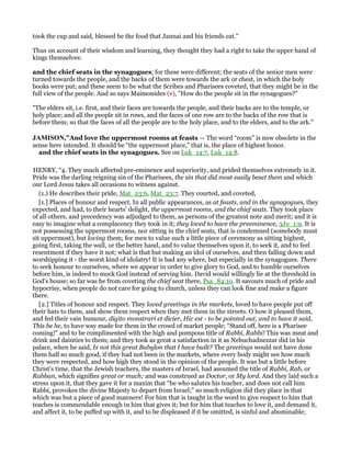took the cup and said, blessed be the food that Jannai and his friends eat.''
Thus on account of their wisdom and learning, they thought they had a right to take the upper hand of
kings themselves:
and the chief seats in the synagogues; for these were different; the seats of the senior men were
turned towards the people, and the backs of them were towards the ark or chest, in which the holy
books were put; and these seem to be what the Scribes and Pharisees coveted, that they might be in the
full view of the people. And so says Maimonides (e), "How do the people sit in the synagogues?"
"The elders sit, i.e. first, and their faces are towards the people, and their backs are to the temple, or
holy place; and all the people sit in rows, and the faces of one row are to the backs of the row that is
before them; so that the faces of all the people are to the holy place, and to the elders, and to the ark.''
JAMISO ,”And love the uppermost rooms at feasts — The word “room” is now obsolete in the
sense here intended. It should be “the uppermost place,” that is, the place of highest honor.
and the chief seats in the synagogues. See on Luk_14:7, Luk_14:8.
HENRY, “4. They much affected pre-eminence and superiority, and prided themselves extremely in it.
Pride was the darling reigning sin of the Pharisees, the sin that did most easily beset them and which
our Lord Jesus takes all occasions to witness against.
(1.) He describes their pride, Mat_23:6, Mat_23:7. They courted, and coveted,
[1.] Places of honour and respect. In all public appearances, as at feasts, and in the synagogues, they
expected, and had, to their hearts' delight, the uppermost rooms, and the chief seats. They took place
of all others, and precedency was adjudged to them, as persons of the greatest note and merit; and it is
easy to imagine what a complacency they took in it; they loved to have the preeminence, 3Jo_1:9. It is
not possessing the uppermost rooms, nor sitting in the chief seats, that is condemned (somebody must
sit uppermost), but loving them; for men to value such a little piece of ceremony as sitting highest,
going first, taking the wall, or the better hand, and to value themselves upon it, to seek it, and to feel
resentment if they have it not; what is that but making an idol of ourselves, and then falling down and
worshipping it - the worst kind of idolatry! It is bad any where, but especially in the synagogues. There
to seek honour to ourselves, where we appear in order to give glory to God, and to humble ourselves
before him, is indeed to mock God instead of serving him. David would willingly lie at the threshold in
God's house; so far was he from coveting the chief seat there, Psa_84:10. It savours much of pride and
hypocrisy, when people do not care for going to church, unless they can look fine and make a figure
there.
[2.] Titles of honour and respect. They loved greetings in the markets, loved to have people put off
their hats to them, and show them respect when they met them in the streets. O how it pleased them,
and fed their vain humour, digito monstrari et dicier, Hic est - to be pointed out, and to have it said,
This be he, to have way made for them in the crowd of market people; “Stand off, here is a Pharisee
coming!” and to be complimented with the high and pompous title of Rabbi, Rabbi! This was meat and
drink and dainties to them; and they took as great a satisfaction in it as Nebuchadnezzar did in his
palace, when he said, Is not this great Babylon that I have built? The greetings would not have done
them half so much good, if they had not been in the markets, where every body might see how much
they were respected, and how high they stood in the opinion of the people. It was but a little before
Christ's time, that the Jewish teachers, the masters of Israel, had assumed the title of Rabbi, Rab, or
Rabban, which signifies great or much; and was construed as Doctor, or My lord. And they laid such a
stress upon it, that they gave it for a maxim that “he who salutes his teacher, and does not call him
Rabbi, provokes the divine Majesty to depart from Israel;” so much religion did they place in that
which was but a piece of good manners! For him that is taught in the word to give respect to him that
teaches is commendable enough in him that gives it; but for him that teaches to love it, and demand it,
and affect it, to be puffed up with it, and to be displeased if it be omitted, is sinful and abominable;
 