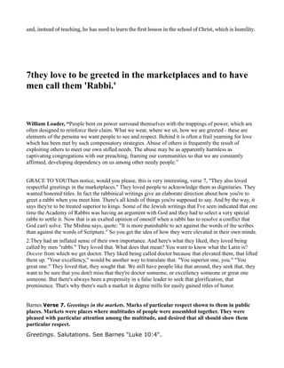and, instead of teaching, he has need to learn the first lesson in the school of Christ, which is humility.
7they love to be greeted in the marketplaces and to have
men call them 'Rabbi.'
William Loader, “People bent on power surround themselves with the trappings of power, which are
often designed to reinforce their claim. What we wear, where we sit, how we are greeted - these are
elements of the persona we want people to see and respect. Behind it is often a frail yearning for love
which has been met by such compensatory strategies. Abuse of others is frequently the result of
exploiting others to meet our own stifled needs. The abuse may be as apparently harmless as
captivating congregations with our preaching, framing our communities so that we are constantly
affirmed, developing dependency on us among other needy people.”
GRACE TO YOUThen notice, would you please, this is very interesting, verse 7, "They also loved
respectful greetings in the marketplaces." They loved people to acknowledge them as dignitaries. They
wanted honored titles. In fact the rabbinical writings give an elaborate direction about how you're to
greet a rabbi when you meet him. There's all kinds of things you're supposed to say. And by the way, it
says they're to be treated superior to kings. Some of the Jewish writings that I've seen indicated that one
time the Academy of Rabbis was having an argument with God and they had to select a very special
rabbi to settle it. Now that is an exalted opinion of oneself when a rabbi has to resolve a conflict that
God can't solve. The Mishna says, quote: "It is more punishable to act against the words of the scribes
than against the words of Scripture." So you get the idea of how they were elevated in their own minds.
2.They had an inflated sense of their own importance. And here's what they liked, they loved being
called by men "rabbi." They loved that. What does that mean? You want to know what the Latin is?
Docere from which we get doctor. They liked being called doctor because that elevated them, that lifted
them up. "Your excellency," would be another way to translate that. "You superior one, you." "You
great one." They loved that, they sought that. We still have people like that around, they seek that, they
want to be sure that you don't miss that they're doctor someone, or excellency someone or great one
someone. But there's always been a propensity in a false leader to seek that glorification, that
prominence. That's why there's such a market in degree mills for easily gained titles of honor.
Barnes Verse 7. Greetings in the markets. Marks of particular respect shown to them in public
places. Markets were places where multitudes of people were assembled together. They were
pleased with particular attention among the multitude, and desired that all should show them
particular respect.
Greetings. Salutations. See Barnes "Luke 10:4".
 