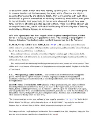To be called--Rabbi, Rabbi. This word literally signifies great. It was a title given
to eminent teachers of the law among the Jews; a title of honour and dignity,
denoting their authority and ability to teach. They were gratified with such titles,
and wished it given to themselves as denoting superiority. Every time it was given
to them it implied their superiority to the persons who used it; and they were
fond, therefore, of hearing it often applied to them. There were three titles in use
among the Jews--Rab, Rabbi, and Rabban--denoting different degrees of learning
and ability, as literary degrees do among us.
Thus Jesus reproves those who make religion a matter of praise-seeking ostentation, whether
they do so by seeking position, or by peculiarity of dress, or by assuming or accepting titles of
honor or distinction. This sin of ostentation was the first enumerated sin of the Pharisees.]
CLARKE, “To be called of men, Rabbi, Rabbi - ‫רבי‬ ‫,רבי‬ i.e. My teacher! my teacher! The second
rabbi is omitted by several excellent MSS., by most of the ancient versions, and by some of the fathers. Griesbach
has left it in the text, with the note of doubtfulness.
There are three words used among the Jews as titles of dignity, which they apply to their doctors - Rabh,
Rabbi, and Rabban; each of these terms has its particular meaning: rabban implies much more than rabbi, and
rabbi much more than rabh.
They may be considered as three degrees of comparison: rabh great, rabbi greater, and rabban greatest. These
rabbins were looked up to as infallible oracles in religious matters, and usurped not only the place of the law, but
of God himself.
GILL, “And greetings in the markets,.... They used to stroll about the markets, being public
places, where there was a great concourse of people, on purpose to be taken notice of before
multitudes, with singular marks of respect; as stretching out the hand, uncovering the head, and
bowing the knee:
and to be called of men Rabbi, Rabbi; because of their great authority, and largeness of their
knowledge: the repetition of the word Rabbi, is not made in the Vulgate Latin, nor in the Syriac,
Arabic, Persic, and Ethiopic versions, nor in Munster's Hebrew Gospel, but is in all the Greek copies,
and very justly; since it was usual in the salutations of them, to double the word. It is reported (f) of R.
Eleazar ben Simeon, of Migdal Gedur, that having reproached a deformed man he met in the road;
when he came to the city where the man lived,
"the citizens came out to meet him, and said to him, peace be upon thee, ‫מורי‬ ‫מורי‬ ‫רבי‬ ‫,רבי‬ "Rabbi, Rabbi,
Master, Master"; he (Eleazar) said to them, who do you call "Rabbi, Rabbi?" They replied to him, he who
followed thee: he said unto them, if this be a Rabbi, let there not be many such in Israel.''
The Jews pretend, that king Jehoshaphat used to salute the doctors with these titles; though they forget that they
were not in use in his time, as will be hereafter observed: they say (g),
 