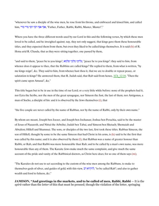 "whenever he saw a disciple of the wise men, he rose from his throne, and embraced and kissed him, and called
him, ‫מרי‬ ‫מרי‬ ‫רבי‬ ‫רבי‬ ‫אבי‬ ‫,אבי‬ "Father, Father, Rabbi, Rabbi, Master, Master".''
Where you have the three different words used by our Lord in this and the following verses, by which these men
loved to be called, and he inveighed against; nay, they not only suggest, that kings gave them these honourable
titles, and they expected them from them, but even they liked to be called kings themselves. It is said (h) of R.
Hona arid R. Chasda, that as they were sitting together, one passed by them,
"and said to them, "peace be to you kings", ‫מלכי‬ ‫עליכו‬‫שלמא‬ , "peace be to you kings": they said to him, from
whence does it appear to thee, that the Rabbins are called kings? He replied to them, from what is written, "by
me kings reign", &c. They said to him, from whence hast thou it, that we are to double or repeat peace, or
salutation to kings? He answered them, that R. Judah said, that Rab said from hence, 1Ch_12:18. "Then the
spirit came upon Amasai", &c.''
This title began but to be in use in the time of our Lord, or a very little while before: none of the prophets had it,
nor Ezra the Scribe, nor the men of the great synagogue, nor Simeon the Just, the last of them; nor Antigonus, a
man of Socho, a disciple of his: and it is observed by the Jews themselves (i), that
"the five couple are never called by the name of Rabban, nor by the name of Rabbi, only by their own name.''
By whom are meant, Joseph ben Joezer, and Joseph ben Jochanan; Joshua ben Perachia, said to be the master
of Jesus of Nazareth, and Nittai the Arbelite; Judah ben Tabai, and Simeon ben Shetach; Shemaiah and
Abtalion; Hillell and Shammai. The sons, or disciples of the two last, first took these titles. Rabban Simeon, the
son of Hillell, thought by some to be the same Simeon that had Christ in his arms, is (k) said to be the first that
was called by this name; and it is also observed by them (l), that Rabban was a name of greater honour than
Rabbi, or Rab, and that Rabbi was more honourable than Rab; and to be called by a man's own name, was more
honourable than any of them. The Karaite Jews make much the same complaint, and give much the same
account of the pride and vanity of the Rabbinical doctors, as Christ here does; for so one of them says (m);
"The Karaites do not use to act according to the custom of the wise men among the Rabbans, to make to
themselves gods of silver, and guides of gold, with this view, ‫רב‬ ‫,להקרא‬ "to be called Rab"; and also to gather
wealth and food to fulness, &c.''
JAMISO , “And greetings in the markets, and to be called of men, Rabbi, Rabbi — It is the
spirit rather than the letter of this that must be pressed; though the violation of the letter, springing
 