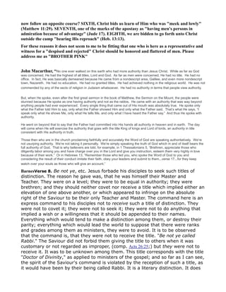 now follow an opposite course? SIXTH, Christ bids us learn of Him who was "meek and lowly"
(Matthew 11:29). SEVE TH, one of the marks of the apostasy as "having men's persons in
admiration because of advantage" (Jude 17). EIGHTH, we are bidden to go forth unto Christ
outside the camp "bearing His reproach" (Heb. 13:13).
For these reasons it does not seem to me to be fitting that one who is here as a representative and
witness for a "despised and rejected" Christ should be honored and flattered of men. Please
address me as "BROTHER PI K"
John Macarthur, “No one ever walked on this earth who had more authority than Jesus Christ. While as far as God
was concerned, He had the highest of all titles, Lord and God. As far as men were concerned, He had no title. He had no
office. In fact, He was basically demeaned because He came from a nondescript area, Galilee, and even more nondescript
town, Nazareth. He had no education. He had no granted titles. He had achieved nothing in the religious world. He was not
commended by any of the sects of religion in Judaism whatsoever. He had no authority in terms that people view authority.
But, when He spoke, even after the first great sermon in the book of Matthew, the Sermon on the Mount, the people were
stunned because He spoke as one having authority and not as the rabbis. He came with an authority that was way beyond
anything people had ever experienced. Every single thing that came out of His mouth was absolutely true. He spoke only
what the Father told Him to say, only what the Father showed Him and only what the Father said. That’s what He says, “I
speak only what He shows Me, only what He tells Me, and only what I have heard the Father say.” And thus He spoke with
authority.
He went on beyond that to say that the Father had committed into His hands all authority in heaven and in earth. The day
will come when He will exercise the authority that goes with the title King of kings and Lord of lords, an authority in title
consistent with His authority in truth.
Those then who are in the church proclaiming faithfully and accurately the Word of God are speaking authoritatively. We’re
not usurping authority. We’re not taking it personally. We’re simply speaking the truth of God which in and of itself bears the
full authority of God. That is why believers are told, for example, in 1 Thessalonians 5, “Brethren, appreciate those who
diligently labor among you and have charge over you in the Lord and give you instruction, esteem them very highly in love
because of their work.” Or in Hebrews 13, “Remember those who led you, who spoke the Word of God to you and
considering the result of their conduct imitate their faith, obey your leaders and submit to them...verse 17...for they keep
watch over your souls as those who will give an account.”
BarnesVerse 8. Be not ye, etc. Jesus forbade his disciples to seek such titles of
distinction. The reason he gave was, that he was himself their Master and
Teacher. They were on a level; they were to be equal in authority; they were
brethren; and they should neither covet nor receive a title which implied either an
elevation of one above another, or which appeared to infringe on the absolute
right of the Saviour to be their only Teacher and Master. The command here is an
express command to his disciples not to receive such a title of distinction. They
were not to covet it; they were not to seek it; they were not to do anything that
implied a wish or a willingness that it should be appended to their names.
Everything which would tend to make a distinction among them, or destroy their
parity; everything which would lead the world to suppose that there were ranks
and grades among them as ministers, they were to avoid. It is to be observed
that the command is, that they were not to receive the title. "Be not ye called
Rabbi." The Saviour did not forbid them giving the title to others when it was
customary or not regarded as improper, (comp. Acts 26:25;) but they were not to
receive it. It was to be unknown among them. This title corresponds with the title
"Doctor of Divinity," as applied to ministers of the gospel; and so far as I can see,
the spirit of the Saviour's command is violated by the reception of such a title, as
it would have been by their being called Rabbi. It is a literary distinction. It does
 