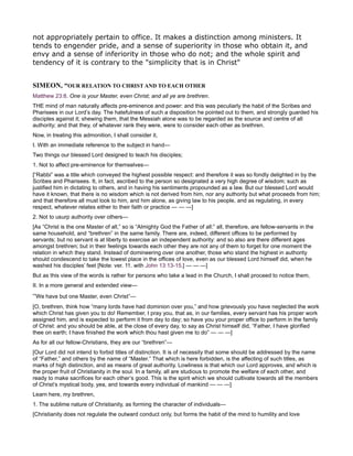 not appropriately pertain to office. It makes a distinction among ministers. It
tends to engender pride, and a sense of superiority in those who obtain it, and
envy and a sense of inferiority in those who do not; and the whole spirit and
tendency of it is contrary to the "simplicity that is in Christ"
SIMEO , “OUR RELATIO TO CHRIST A D TO EACH OTHER
Matthew 23:8. One is your Master, even Christ; and all ye are brethren.
THE mind of man naturally affects pre-eminence and power: and this was peculiarly the habit of the Scribes and
Pharisees in our Lord’s day. The hatefulness of such a disposition he pointed out to them, and strongly guarded his
disciples against it; shewing them, that the Messiah alone was to be regarded as the source and centre of all
authority; and that they, of whatever rank they were, were to consider each other as brethren.
Now, in treating this admonition, I shall consider it,
I. With an immediate reference to the subject in hand—
Two things our blessed Lord designed to teach his disciples;
1. Not to affect pre-eminence for themselves—
[“Rabbi” was a title which conveyed the highest possible respect: and therefore it was so fondly delighted in by the
Scribes and Pharisees. It, in fact, ascribed to the person so designated a very high degree of wisdom; such as
justified him in dictating to others, and in having his sentiments propounded as a law. But our blessed Lord would
have it known, that there is no wisdom which is not derived from him, nor any authority but what proceeds from him;
and that therefore all must look to him, and him alone, as giving law to his people, and as regulating, in every
respect, whatever relates either to their faith or practice — — —]
2. Not to usurp authority over others—
[As “Christ is the one Master of all,” so is “Almighty God the Father of all:” all, therefore, are fellow-servants in the
same household, and “brethren” in the same family. There are, indeed, different offices to be performed by
servants; but no servant is at liberty to exercise an independent authority: and so also are there different ages
amongst brethren; but in their feelings towards each other they are not any of them to forget for one moment the
relation in which they stand. Instead of domineering over one another, those who stand the highest in authority
should condescend to take the lowest place in the offices of love, even as our blessed Lord himself did, when he
washed his disciples’ feet [Note: ver. 11. with John 13:13-15.] — — —]
But as this view of the words is rather for persons who take a lead in the Church, I shall proceed to notice them,
II. In a more general and extended view—
“We have but one Master, even Christ”—
[O, brethren, think how “many lords have had dominion over you,” and how grievously you have neglected the work
which Christ has given you to do! Remember, I pray you, that as, in our families, every servant has his proper work
assigned him, and is expected to perform it from day to day; so have you your proper office to perform in the family
of Christ: and you should be able, at the close of every day, to say as Christ himself did, “Father, I have glorified
thee on earth; I have finished the work which thou hast given me to do” — — —]
As for all our fellow-Christians, they are our “brethren”—
[Our Lord did not intend to forbid titles of distinction. It is of necessity that some should be addressed by the name
of “Father,” and others by the name of “Master.” That which is here forbidden, is the affecting of such titles, as
marks of high distinction, and as means of great authority. Lowliness is that which our Lord approves, and which is
the proper fruit of Christianity in the soul. In a family, all are studious to promote the welfare of each other, and
ready to make sacrifices for each other’s good. This is the spirit which we should cultivate towards all the members
of Christ’s mystical body, yea, and towards every individual of mankind — — —]
Learn here, my brethren,
1. The sublime nature of Christianity, as forming the character of individuals—
[Christianity does not regulate the outward conduct only, but forms the habit of the mind to humility and love
 