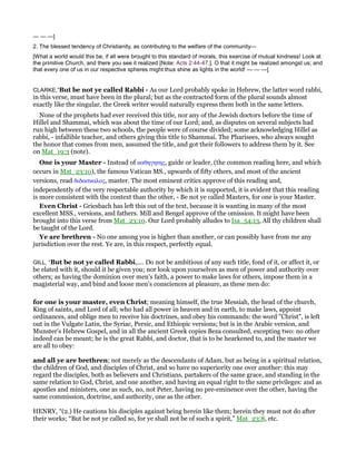 — — —]
2. The blessed tendency of Christianity, as contributing to the welfare of the community—
[What a world would this be, if all were brought to this standard of morals, this exercise of mutual kindness! Look at
the primitive Church, and there you see it realized [Note: Acts 2:44-47.]. O that it might be realized amongst us; and
that every one of us in our respective spheres might thus shine as lights in the world! — — —]
CLARKE,”But be not ye called Rabbi - As our Lord probably spoke in Hebrew, the latter word rabbi,
in this verse, must have been in the plural; but as the contracted form of the plural sounds almost
exactly like the singular, the Greek writer would naturally express them both in the same letters.
None of the prophets had ever received this title, nor any of the Jewish doctors before the time of
Hillel and Shammai, which was about the time of our Lord; and, as disputes on several subjects had
run high between these two schools, the people were of course divided; some acknowledging Hillel as
rabbi, - infallible teacher, and others giving this title to Shammai. The Pharisees, who always sought
the honor that comes from men, assumed the title, and got their followers to address them by it. See
on Mat_19:3 (note).
One is your Master - Instead of καθηγητης, guide or leader, (the common reading here, and which
occurs in Mat_23:10), the famous Vatican MS., upwards of fifty others, and most of the ancient
versions, read διδασκαλος, master. The most eminent critics approve of this reading and,
independently of the very respectable authority by which it is supported, it is evident that this reading
is more consistent with the context than the other, - Be not ye called Masters, for one is your Master.
Even Christ - Griesbach has left this out of the text, because it is wanting in many of the most
excellent MSS., versions, and fathers. Mill and Bengel approve of the omission. It might have been
brought into this verse from Mat_23:10. Our Lord probably alludes to Isa_54:13, All thy children shall
be taught of the Lord.
Ye are brethren - No one among you is higher than another, or can possibly have from me any
jurisdiction over the rest. Ye are, in this respect, perfectly equal.
GILL, “But be not ye called Rabbi,.... Do not be ambitious of any such title, fond of it, or affect it, or
be elated with it, should it be given you; nor look upon yourselves as men of power and authority over
others; as having the dominion over men's faith, a power to make laws for others, impose them in a
magisterial way, and bind and loose men's consciences at pleasure, as these men do:
for one is your master, even Christ; meaning himself, the true Messiah, the head of the church,
King of saints, and Lord of all; who had all power in heaven and in earth, to make laws, appoint
ordinances, and oblige men to receive his doctrines, and obey his commands: the word "Christ", is left
out in the Vulgate Latin, the Syriac, Persic, and Ethiopic versions; but is in the Arabic version, and
Munster's Hebrew Gospel, and in all the ancient Greek copies Beza consulted, excepting two: no other
indeed can be meant; he is the great Rabbi, and doctor, that is to be hearkened to, and the master we
are all to obey:
and all ye are brethren; not merely as the descendants of Adam, but as being in a spiritual relation,
the children of God, and disciples of Christ, and so have no superiority one over another: this may
regard the disciples, both as believers and Christians, partakers of the same grace, and standing in the
same relation to God, Christ, and one another, and having an equal right to the same privileges: and as
apostles and ministers, one as such, no, not Peter, having no pre-eminence over the other, having the
same commission, doctrine, and authority, one as the other.
HENRY, “(2.) He cautions his disciples against being herein like them; herein they must not do after
their works; “But be not ye called so, for ye shall not be of such a spirit,” Mat_23:8, etc.
 