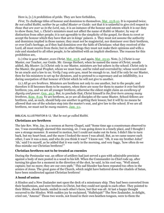 Here is, [1.] A prohibition of pride. They are here forbidden,
First, To challenge titles of honour and dominion to themselves, Mat_23:8-10. It is repeated twice;
Be not called Rabbi, neither be ye called Master or Guide: not that it is unlawful to give civil respect to
those that are over us in the Lord, nay, it is an instance of the honour and esteem which it is our duty
to show them; but, 1. Christ's ministers must not affect the name of Rabbi or Master, by way of
distinction from other people; it is not agreeable to the simplicity of the gospel, for them to covet or
accept the honour which they have that are in kings' palaces. 2. They must not assume the authority
and dominion implied in those names; they must not be magisterial, nor domineer over their brethren,
or over God's heritage, as if they had dominion over the faith of Christians: what they received of the
Lord, all must receive from them; but in other things they must not make their opinions and wills a
rule and standard to all other people, to be admitted with an implicit obedience. The reasons for this
prohibition are,
(1.) One is your Master, even Christ, Mat_23:8, and again, Mat_23:10. Note, [1.] Christ is our
Master, our Teacher, our Guide. Mr. George Herbert, when he named the name of Christ, usually
added, My Master. [2.] Christ only is our Master, ministers are but ushers in the school. Christ only is
the Master, the great Prophet, whom we must hear, and be ruled and overruled by; whose word must
be an oracle and a law to us; Verily I say unto you, must be enough to us. And if he only be our Master,
then for his ministers to set up for dictators, and to pretend to a supremacy and an infallibility, is a
daring usurpation of that honour of Christ which he will not give to another.
(2.) All ye are brethren. Ministers are brethren not only to one another, but to the people; and
therefore it ill becomes them to be masters, when there are none for them to master it over but their
brethren; yea, and we are all younger brethren, otherwise the eldest might claim an excellency of
dignity and power, Gen_49:3. But, to preclude that, Christ himself is the first-born among many
brethren, Rom_8:29. Ye are brethren, as ye are all disciples of the same Master. School-fellows are
brethren, and, as such, should help one another in getting their lesson; but it will by no means be
allowed that one of the scholars step into the master's seat, and give law to the school. If we are all
brethren, we must not be many masters. Jam_3:1.
BIBLICAL ILLUSTRATOR 8-12, “But be not ye called Rabbi.
Christians are brethren
The late Rev. Wm. Jay, in a sermon at Surrey Chapel, said “Some time ago a countryman observed to
me, ‘I was exceedingly alarmed this morning, sir. I was going down in a lonely place, and I thought I
saw a strange monster. It seemed in motion, but I could not make out its form. I didn’t like to turn
back, but my heart beat, and the more I looked the more I was afraid. But, as we came nearer each
other, I saw it was a man, and who do you think it was?’ ‘I know not.’ ‘Oh, it was my brother John!’
‘Ah,’ said I to myself, as he added that it was early in the morning, and very foggy, ‘how often do we
thus mistake our Christian brethren!’”
Christian brethren not to be treated as enemies
During the Peninsular war, an officer of artillery had just served a gun with admirable precision
against a body of men posted in a wood to his left. When the Commander-in-Chief rode up, after
turning his glass for a moment in the direction of the shot, he said, in his cool way, “Well aimed,
captain; but no more; they are our own 99th.” This sad blunder has been repeated too often in the
armies of Jesus. The great guns of the Church, which might have battered down the citadels of Satan,
have been misdirected against Christian brethren!
A bond of union
A Hindoo and a New Zealander met upon the deck of a missionary ship. They had been converted from
their heathenism, and were brothers in Christ, but they could not speak to each other. They pointed to
their Bibles, shook hands, smiled in each other’s faces, but that was all. At last a happy thought
occurred to the Hindoo. With sudden joy he exclaimed, “Hallelujah!” The New Zealander, in delight,
cried out, “Amena!” Those two words, not found in their own heathen tongues, were to them the
 