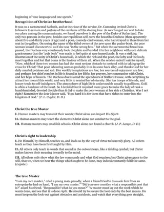 beginning of “one language and one speech.”
Recognition of Christian brotherhood
It was on a sacramental Sabbath, and at the close of the service, Dr. Cumming invited Christ’s
followers to remain and partake of the emblems of His atoning love. As we changed our seat to take
our place among the communicants, we found ourselves in the pew of the Duke of Sutherland. The
only two persons in the pew, besides our republican self, were the beautiful Duchess (then apparently
about five-and-thirty years of age) and a poor, coarsely-clad woman, who had strayed in there from her
seat in the gallery. On seeing the name of the titled owner of the pew upon the psalm-book, the poor
woman looked disconcerted, as if she was “in the wrong box.” But when the sacramental bread was
passed, the Duchess very courteously took the plate and handed it to her neighbour with such delicate
graciousness that the “puir body” was made to feel quite at ease immediately. It was a striking
illustration of the unity of Christ’s household, in which the rich and the poor, the lofty and the lowly,
meet together and feel that Jesus is the Saviour of them all. When the service ended I said to myself,
“Now, which of these two women has had the most serious obstacle to contend with in taking up the
cross for Christ? That poor labouring woman probably lives in some back alley, and thanks God for her
daily meal of potatoes and salt. Her worldly temptations are few; her sources of enjoyment are few;
and perhaps her chief comfort in life is found in her Bible, her prayers, her communion with Christ,
and her hope of heaven. The Duchess dwells amid the splendours of Stafford House, with everything to
attract her toward this world, and very little to remind her of eternity. She has troops of friends, and
luxury tends to self-indulgence. The atmosphere of high life is unfavourable usually to godliness. Gold
is often a hardener of the heart. So I decided that it required more grace to make the lady of rank a
humbleminded, devoted disciple than it did to make the poor woman at her side a Christian. Was I not
right? Remember the dear Master said, “How hard it is for them that have riches to enter into the
kingdom of God.” (T. L. Cuyler, D. D.)
Christ the true Master
I. Human masters may transmit their words; Christ alone can impart His Spirit.
II. Human masters may teach the elements; Christ alone can conduct to the goal.
III. Human masters may establish schools; Christ alone can found a church. (J. P. Lange, D. D.)
Christ’s right to leadership
I. He Himself, by Himself, teaches us, and leads us by the way of virtue to heavenly glory. All others
teach as they have been first taught by Him.
II. All others only teach in words that sound in the outward ears, like a tinkling cymbal; but Christ
makes known their meaning inwardly to the mind.
III. All others only show what the law commands and what God requires; but Christ gives grace to the
will, that we, when we hear the things which ought to be done, may indeed constantly fulfil the same.
(Lapide.)
The true Master
“I am my own master,” cried a young man, proudly, when a friend tried to dissuade him from an
enterprize he had on hand, “I am my own master.” “Did you ever consider what a responsible post that
is?” asked his friend. “Responsible! what do you mean?” “A master must lay out the work which he
wants done, and see that it is done right. He should try to secure the best ends by the best means. He
must keep on the look-out against obstacles and accidents, and watch that everything goes straight,
 