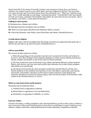 else he must fail. To be master of yourself, you have your conscience to keep clear, your heart to
cultivate, your temper to govern, your will to direct, and your judgment to instruct. You are master
over many servants, and, if you don’t master them, they will master you.” “That is so,” said the young
man. “Now I could undertake no such thing,” continued his friend; “ I should fail if I did. Saul wanted
to be his own master, and failed. Herod failed. Judas failed. No man is fit to be his own master. ‘One is
your Master, even Christ.’ I work under His direction.”
Calling no man master
I. Christians have a Master and a Father.
II. Christians have but one Master, but one Father.
III. There is no man upon earth that is the Christian’s father or master.
IV. God is the Christian’s only Father, Jesus Christ their only Master. (Hezekiah Burton.)
A truth about religion
Religion, like water, will not rise higher than the spring; if it derives its origin from this earth only, it
will not rise and raise us up with it to heaven. (Hezekiah Burton.)
Call no man father
The reasons for this caution are evident.
1. When the gospel began to be preached, men who were convinced of its truth, and inclined to
receive it, were often in danger of incurring the displeasure of their nearest relations and dearest
friends, of father and mother, as also of the rulers in Church and State.
2. The Jews at that time were accustomed to pay a blind and slavish deference to their spiritual
fathers, their doctors, and wise men, and to prefer their authority even to that of their prophets
and of their own sacred books.
3. Our Saviour foresaw that the same corruption would enter into His Church, and the same
slavish obedience to the traditions and doctrines of men; that fathers, and monks, and councils,
and synods, and prelates, and popes would at last so engross all power, both spiritual and
temporal, and abuse it to such an enormous degree, that scarcely the shadow of Christianity would
remain in the Christian Church. (J. Jortin.)
What we may learn from earth masters
The points may be reduced to three.
1. A belief in God, in opposition to atheism.
2. Moral duties, in opposition to vice and debauchery.
3. Christianity, in opposition to infidelity. (J. Jortin.)
God our Father
As God is our Father, a willing compliance and a cheerful obedience are due to Him. God is a Father to
us in every sense of the word, bestowing upon us more than we could hope or expect, forgiving us our
offences, ruling us with lenity, making allowances for human infirmities, temptations, surprises,
 