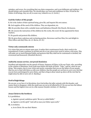 mistakes, and errors, for everything that can claim compassion, and is not deliberate and stubborn. We
should imitate and resemble Him. We should place our trust and confidence in Him. If God be the
Father of all beings, they are all, in some way, related to us. (J. Jortin.)
God the Father of His people
I. He is the Author of their spiritual being, gives life, and imparts His own nature.
II. God supplies all the need of His children. They are dependent, etc.
III. He provides them with a suitable home and habitation-Himself, His Church, His heaven.
IV. He secures the instruction of His children by His works, His word. He has appointed for them
teachers.
V. He guards and protects His children.
VI. He gives them a glorious and everlasting portion. Reverence and fear Him; live and delight in
Him; follow and obey Him, etc. (J. Burns, LL. D.)
Virtue only commands esteem
It is virtue that puts an esteem upon men, it makes their countenances lovely, their words to be
remembered; it casts a perfume on all that men do or say; gives every word or action a rich scent. This
will make our so much distasted habits and gestures that they shall not be contemned or derided, but
reverenced and honoured. (Hezekiah Burton.)
Authority means service, not proud dominion
Excellent and admirable was the speech of Xunus, Emperor of China, to his son Tunis, who, according
to the relation of Martinius, lived 2258 years before the birth of Christ. “Take,” said he, when he was
dying, “this sceptre, due to your virtue and merits; remember that you are the father of your people,
that you are to deal with them as with your children; that the people are not born to serve you, but that
you are born and designed to serve them; and that a king is alone raised up above all the rest that he
might alone be able to serve all. (C. Buckley.)
Peril of high things
Do you see, so we have it in Herodotus, how God strikes the taller animals with His thunder, and
causes them to disappear; while the small ones are not at all affected by it? Do you see how the loftiest
houses and the highest trees are in a like manner thunder-stricken. (C. Buckley.)
Jesus Christ to the brethren
I. A prohibition.
1. Against a proud, ambitious spirit-“Be not ye called Rabbi.”
2. Against a servile spirit” And call no man your father upon earth.”
II. A revelation.
1. As to Christ. He was their Master.
 
