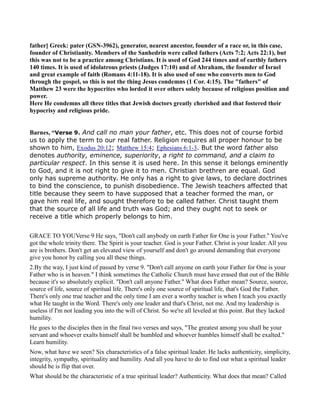 father] Greek: pater (GS -3962), generator, nearest ancestor, founder of a race or, in this case,
founder of Christianity. Members of the Sanhedrin were called fathers (Acts 7:2; Acts 22:1), but
this was not to be a practice among Christians. It is used of God 244 times and of earthly fathers
140 times. It is used of idolatrous priests (Judges 17:10) and of Abraham, the founder of Israel
and great example of faith (Romans 4:11-18). It is also used of one who converts men to God
through the gospel, so this is not the thing Jesus condemns (1 Cor. 4:15). The "fathers" of
Matthew 23 were the hypocrites who lorded it over others solely because of religious position and
power.
Here He condemns all three titles that Jewish doctors greatly cherished and that fostered their
hypocrisy and religious pride.
Barnes, “Verse 9. And call no man your father, etc. This does not of course forbid
us to apply the term to our real father. Religion requires all proper honour to be
shown to him, Exodus 20:12; Matthew 15:4; Ephesians 6:1-3. But the word father also
denotes authority, eminence, superiority, a right to command, and a claim to
particular respect. In this sense it is used here. In this sense it belongs eminently
to God, and it is not right to give it to men. Christian brethren are equal. God
only has supreme authority. He only has a right to give laws, to declare doctrines
to bind the conscience, to punish disobedience. The Jewish teachers affected that
title because they seem to have supposed that a teacher formed the man, or
gave him real life, and sought therefore to be called father. Christ taught them
that the source of all life and truth was God; and they ought not to seek or
receive a title which properly belongs to him.
GRACE TO YOUVerse 9 He says, "Don't call anybody on earth Father for One is your Father." You've
got the whole trinity there. The Spirit is your teacher. God is your Father. Christ is your leader. All you
are is brothers. Don't get an elevated view of yourself and don't go around demanding that everyone
give you honor by calling you all these things.
2.By the way, I just kind of passed by verse 9. "Don't call anyone on earth your Father for One is your
Father who is in heaven." I think sometimes the Catholic Church must have erased that out of the Bible
because it's so absolutely explicit. "Don't call anyone Father." What does Father mean? Source, source,
source of life, source of spiritual life. There's only one source of spiritual life, that's God the Father.
There's only one true teacher and the only time I am ever a worthy teacher is when I teach you exactly
what He taught in the Word. There's only one leader and that's Christ, not me. And my leadership is
useless if I'm not leading you into the will of Christ. So we're all leveled at this point. But they lacked
humility.
He goes to the disciples then in the final two verses and says, "The greatest among you shall be your
servant and whoever exalts himself shall be humbled and whoever humbles himself shall be exalted."
Learn humility.
Now, what have we seen? Six characteristics of a false spiritual leader. He lacks authenticity, simplicity,
integrity, sympathy, spirituality and humility. And all you have to do to find out what a spiritual leader
should be is flip that over.
What should be the characteristic of a true spiritual leader? Authenticity. What does that mean? Called
 