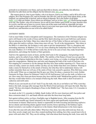 pretends to no dominion over them, and uses that title to denote, not authority, but affection:
therefore he calls them not his obliged, but his beloved, sons, 1Co_4:14.
The reason given is, One is your Father, who is in heaven. God is our Father, and is All in all in our
religion. He is the Fountain of it, and its Founder; the Life of it, and its Lord; from whom alone, as the
Original, our spiritual life is derived, and on whom it depends. He is the Father of all lights
(Jam_1:17), that one Father, from whom are all things, and we in him, Eph_4:6. Christ having taught
us to say, Our Father, who art in heaven; let us call no man Father upon earth; no man, because man
is a worm, and the son of man is a worm, hewn out of the same rock with us; especially not upon
earth, for man upon earth is a sinful worm; there is not a just man upon earth, that doeth good, and
sinneth not, and therefore no one is fit to be called Father.
ANTHONY SMITH
Call no man Father A look at deception and Consequences. The institution of the Christian religion was
and is still based on the words of Jesus and the Holy Spirit directing men to put forth laws and statutes
that are pleasing to the Father. Many have taken this law of Our Father in Heaven and made it to none
effect upon this earth to millions. Some times men will say, “Its all in the interpretation.” But where in
the Bible is it stated that, the Scripture is only open to private interpretation? This is a deception and
misleading statement. In Matthew 23:5 we see Jesus rebuking the leadership of the Church for Vanity,
lets read; Matthew 23:5-10 But all their works they do for to be seen of men: they make broad their
phylacteries, and enlarge the borders of their garments,
And love the uppermost rooms at feasts, and the chief seats in the synagogues, And greetings in the
markets, and to be called of men, Rabbi, Rabbi. The stability of the House of Israel was not upon the
minds of the religious leadership at this time. Leaders were trying, as is today, to enlarge their influence
upon the congregations. Making laws and rules and changing the truth of the word of God into a lie.
Not stopping for a moment to see the damage that they have done neither repenting of it. These men as
some are today, cannot see clearly neither can they see any farther than their own ambition. Wanting to
make a name for themselves in the annals of history, but what they fail to understand, history will
neither remember them nor will any of the saints of God. Ask yourself a question, Why Did Jesus come
to this earth? What was so important that He gave up, Glory for abuse, a mansion for a rock, Golden
Garments for Rags, Honor for Dishonor? John 8:45-49 And because I tell you the truth, ye believe me
not. How many have been put down because they have told the truth? Mankind has gotten to the point
that they would rather believe a lie instead of believing the truth. Mans truth is short lived and it is
cankerous and moth eaten.
Which of you convinceth me of sin? And if I say the truth, why do ye not believe me? Why wont they
believe the truth, message after message from the Word of God and many still reject the truth. Man has
stated;” We have developed a Roadmap to Peace in the Middle East.” The facts state; U.S. Consulate in
Saudi Arabia hit
An attack on the U.S. consulate in Jiddah, Saudi Arabia, left five non-American staff, four police and
three extremists dead, U.S. and Saudi officials said after the three-hour long battle.
Suit against military policy on Gays, Gunfights rage in Baghdad streets. After escaping from the PA
prison several months ago, Kamil returned to the Jenin region and significantly increased his
involvement in Islamic Jihad activity. Kamil is responsible for both executing and directing explosive
device attacks and shooting attacks against Israeli security forces operating in the Kabatya region.
Kamil recruited a vast number of operatives to the Islamic Jihad infrastructure in the Jenin region.
Even after this man still calls others father. What have they done, have they delivered any from sin,
have they saved a single soul, have they created anything from nothing, have they caused man to be at
peace with each other, NO. They can do nothing. And what about them hearing the truth, Jesus said; He
 