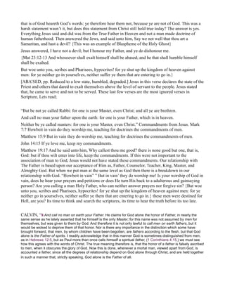 that is of God heareth God’s words: ye therefore hear them not, because ye are not of God. This was a
harsh statement wasn’t it, but does this statement from Christ still hold true today? The answer is yes.
Everything Jesus said and did was from the True Father in Heaven and not a man made doctrine of
human fatherhood. Then answered the Jews, and said unto him, Say we not well that thou art a
Samaritan, and hast a devil? {This was an example of Blaspheme of the Holy Ghost}
Jesus answered, I have not a devil; but I honour my Father, and ye do dishonour me.
{Mat 23:12-13 And whosoever shall exalt himself shall be abased; and he that shall humble himself
shall be exalted.
But woe unto you, scribes and Pharisees, hypocrites! for ye shut up the kingdom of heaven against
men: for ye neither go in yourselves, neither suffer ye them that are entering to go in.}
[ABA’SED, pp. Reduced to a low state, humbled, degraded.] Jesus in this verse declares the state of the
Priest and others that dared to exalt themselves above the level of servant to the people. Jesus stated
that, he came to serve and not to be served. These last few verses are the most ignored verses in
Scripture, Lets read;
“But be not ye called Rabbi: for one is your Master, even Christ; and all ye are brethren.
And call no man your father upon the earth: for one is your Father, which is in heaven.
Neither be ye called masters: for one is your Master, even Christ.” Commandments from Jesus. Mark
7:7 Howbeit in vain do they worship me, teaching for doctrines the commandments of men.
Matthew 15:9 But in vain they do worship me, teaching for doctrines the commandments of men.
John 14:15 If ye love me, keep my commandments.
Matthew 19:17 And he said unto him, Why callest thou me good? there is none good but one, that is,
God: but if thou wilt enter into life, keep the commandments. If this were not important to the
association of man to God, Jesus would not have stated these commandments. Our relationship with
The Father is based upon our acceptance of Him as, Father, Counselor, Teacher, King, Master, and
Almighty God. But when we put man at the same level as God then there is a breakdown in our
relationship with God. “Howbeit in vain” ” But in vain’ they do worship me! Is your worship of God in
vain, does he hear your prayers and petitions or does He turn His back to a adulterous and gainsaying
person? Are you calling a man Holy Father, who can neither answer prayers nor forgive sin? {But woe
unto you, scribes and Pharisees, hypocrites! for ye shut up the kingdom of heaven against men: for ye
neither go in yourselves, neither suffer ye them that are entering to go in.} these men were destined for
Hell, are you? Its time to think and search the scriptures, its time to hear the truth before its too late.
CALVIN, “9.And call no man on earth your Father. He claims for God alone the honor of Father, in nearly the
same sense as he lately asserted that he himself is the only Master; for this name was not assumed by men for
themselves, but was given to them by God. And therefore it is not only lawful to call men on earth fathers, but it
would be wicked to deprive them of that honor. Nor is there any importance in the distinction which some have
brought forward, that men, by whom children have been begotten, are fathers according to the flesh, but that God
alone is the Father of spirits. I readily acknowledge that in this manner God is sometimes distinguished from men,
as in Hebrews 12:5, but as Paul more than once calls himself a spiritual father, (1 Corinthians 4:15,) we must see
how this agrees with the words of Christ. The true meaning therefore is, that the honor of a father is falsely ascribed
to men, when it obscures the glory of God. Now this is done, whenever a mortal man, viewed apart from God, is
accounted a father, since all the degrees of relationship depend on God alone through Christ, and are held together
in such a manner that, strictly speaking, God alone is the Father of all.
 