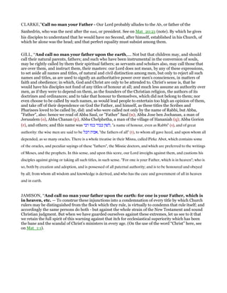 CLARKE,”Call no man your Father - Our Lord probably alludes to the Ab, or father of the
Sanhedrin, who was the next after the nasi, or president. See on Mat_20:21 (note). By which he gives
his disciples to understand that he would have no Second, after himself, established in his Church, of
which he alone was the head; and that perfect equality must subsist among them.
GILL, “And call no man your father upon the earth,.... Not but that children may, and should
call their natural parents, fathers; and such who have been instrumental in the conversion of souls,
may be rightly called by them their spiritual fathers; as servants and scholars also, may call those that
are over them, and instruct them, their masters: our Lord does not mean, by any of these expressions,
to set aside all names and titles, of natural and civil distinction among men, but only to reject all such
names and titles, as are used to signify an authoritative power over men's consciences, in matters of
faith and obedience; in which, God and Christ are only to be attended to. Christ's sense is, that he
would have his disciples not fond of any titles of honour at all; and much less assume an authority over
men, as if they were to depend on them, as the founders of the Christian religion, the authors of its
doctrines and ordinances; and to take that honour to themselves, which did not belong to them; nor
even choose to be called by such names, as would lead people to entertain too high an opinion of them,
and take off of their dependence on God the Father, and himself, as these titles the Scribes and
Pharisees loved to be called by, did: and who were called not only by the name of Rabbi, but Abba,
"Father", also: hence we read of Abba Saul, or "Father" Saul (n); Abba Jose ben Jochanan, a man of
Jerusalem (o), Abba Chanan (p), Abba Chelphetha, a man of the village of Hananiah (q); Abba Gorion
(r), and others; and this name was ‫רבי‬ ‫כמו‬ ‫כבוד‬ ‫,לשון‬ "a name of honour, even as Rabbi" (s), and of great
authority: the wise men are said to be ‫הכל‬ ‫,אבות‬ "the fathers of all" (t), to whom all gave heed, and upon whom all
depended, as so many oracles. There is a whole treatise in their Misna, called Pirke Abot, which contains some
of the oracles, and peculiar sayings of these "fathers", the Misnic doctors, and which are preferred to the writings
of Moses, and the prophets. In this sense, and upon this score, our Lord inveighs against them, and cautions his
disciples against giving or taking all such titles, in such sense. "For one is your Father, which is in heaven"; who is
so, both by creation and adoption, and is possessed of all paternal authority; and is to be honoured and obeyed
by all; from whom all wisdom and knowledge is derived, and who has the care and government of all in heaven
and in earth.
JAMISON, “And call no man your father upon the earth: for one is your Father, which is
in heaven, etc. — To construe these injunctions into a condemnation of every title by which Church
rulers may be distinguished from the flock which they rule, is virtually to condemn that rule itself; and
accordingly the same persons do both - but against the whole strain of the New Testament and sound
Christian judgment. But when we have guarded ourselves against these extremes, let us see to it that
we retain the full spirit of this warning against that itch for ecclesiastical superiority which has been
the bane and the scandal of Christ’s ministers in every age. (On the use of the word “Christ” here, see
on Mat_1:1).
 