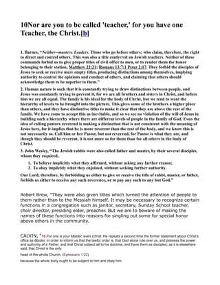 10 or are you to be called 'teacher,' for you have one
Teacher, the Christ.[b]
1. Barnes, “ either--masters. Leaders. Those who go before others; who claim, therefore, the right
to direct and control others. This was also a title conferred on Jewish teachers. either of these
commands forbid us to give proper titles of civil office to men, or to render them the honor
belonging to their station, Matthew 22:21; Romans 13:7;1 Peter 2:17. They forbid the disciples of
Jesus to seek or receive mere empty titles, producing distinctions among themselves, implying
authority to control the opinions and conduct of others, and claiming that others should
acknowledge them to be superior to them.”
2. Human nature is such that it is constantly trying to draw distinctions between people, and
Jesus was constantly trying to prevent it, for we are all brothers and sisters in Christ, and before
him we are all equal. The family is his ideal for the body of Christ, but we tend to want the
hierarchy of levels to be brought into the picture. This gives some of the brothers a higher place
than others, and they have distinctive titles to make it clear that they are above the rest of the
family. We have come to accept this as inevitable, and so we see no violation of the will of Jesus in
building such a hierarchy where there are different levels of people in the family of God. Even the
idea of calling pastors reverend is making a distinction that is not consistent with the meaning of
Jesus here, for it implies that he is more reverent than the rest of the body, and we know this is
not necessarily so. Call him or her Pastor, but not reverend, for Pastor is what they are, and
though they should be reverent, it is not more so for them than for all others in the body of
Christ.
3. John Wesley, “The Jewish rabbis were also called father and master, by their several disciples,
whom they required,
1. To believe implicitly what they affirmed, without asking any farther reason;
2. To obey implicitly what they enjoined, without seeking farther authority.
Our Lord, therefore, by forbidding us either to give or receive the title of rabbi, master, or father,
forbids us either to receive any such reverence, or to pay any such to any but God.”
Robert Brow, “They were also given titles which turned the attention of people to
them rather than to the Messiah himself. It may be necessary to recognize certain
functions in a congregation such as janitor, secretary, Sunday School teacher,
choir director, presiding elder, preacher. But we are to beware of making the
names of these functions into reasons for singling out some for special honor
above others in the community.
CALVIN, “10.For one is your Master, even Christ. He repeats a second time the former statement about Christ’s
office as Master, in order to inform us that the lawful order is, that God alone rule over us, and possess the power
and authority of a Father, and that Christ subject all to his doctrine, and have them as disciples; as it is elsewhere
said, that Christ is the only
head of the whole Church, (Ephesians 1:22)
because the whole body ought to be subject to him and obey him.
 