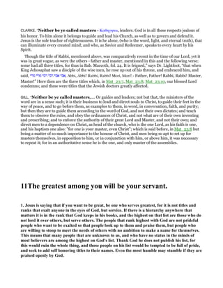 CLARKE, “Neither be ye called masters - Καθηγηται, leaders. God is in all these respects jealous of
his honor. To him alone it belongs to guide and lead his Church, as well as to govern and defend it.
Jesus is the sole teacher of righteousness. It is he alone, (who is the word, light, and eternal truth), that
can illuminate every created mind; and who, as Savior and Redeemer, speaks to every heart by his
Spirit.
Though the title of Rabbi, mentioned above, was comparatively recent in the time of our Lord, yet it
was in great vogue, as were the others - father and master, mentioned in this and the following verse:
some had all three titles, for thus in Bab. Maccoth, fol. 24. It is feigned,” says Dr. Lightfoot, “that when
King Jehosaphat saw a disciple of the wise men, he rose up out of his throne, and embraced him, and
said, ‫מרי‬ ‫מרי‬ ‫רבי‬ ‫רבי‬ ‫אבי‬ ‫,אבי‬ Abbi, Abbi! Rabbi, Rabbi! Mori, Mori! - Father, Father! Rabbi, Rabbi! Master,
Master!” Here then are the three titles which, in Mat_23:7, Mat_23:8, Mat_23:10, our blessed Lord
condemns; and these were titles that the Jewish doctors greatly affected.
GILL, “Neither be ye called masters,.... Or guides and leaders; not but that, the ministers of the
word are in a sense such; it is their business to lead and direct souls to Christ, to guide their feet in the
way of peace, and to go before them, as examples to them, in word, in conversation, faith, and purity;
but then they are to guide them according to the word of God, and not their own dictates; and teach
them to observe the rules, and obey the ordinances of Christ, and not what are of their own inventing
and prescribing; and to enforce the authority of their great Lord and Master, and not their own; and
direct men to a dependence on Christ, as head of the church, who is the one Lord, as his faith is one,
and his baptism one also: "for one is your master, even Christ"; which is said before, in Mat_23:8 but
being a matter of so much importance to the honour of Christ, and men being so apt to set up for
masters themselves, in opposition to him, or in conjunction with him, or above him, it was necessary
to repeat it; for in an authoritative sense he is the one, and only master of the assemblies.
11The greatest among you will be your servant.
1. Jesus is saying that if you want to be great, be one who serves greatest, for it is not titles and
ranks that exalt anyone in the eyes of God, but service. If there is a hierarchy anywhere that
matters it is in the rank that God keeps in his books, and the highest on that list are those who do
not lord it over others, but serve others. The people that rank highest with God are not prideful
people who want to be exalted so that people look up to them and praise them, but people who
are willing to stoop to meet the needs of others with no ambition to make a name for themselves.
This means that many people that are unknown to us, and who have no status in the minds of
most believers are among the highest on God's list. Thank God he does not publish his list, for
this would ruin the whole thing, and those people on his list would be tempted to be full of pride,
and seek to add self honoring titles to their names. Even the most humble may stumble if they are
praised openly by God.
 