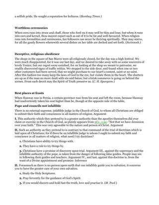 a selfish pride. He sought a reputation for holiness. (Bombay Times.)
Worthless ceremonies
When corn runs into straw and chaff, those who feed on it may well be thin and lean; but when it runs
into ears and kernel, thou mayest expect such as eat of it to be fat and well-favoured. When religion
runs into formalities and ceremonies, her followers can never be thriving spiritually. They may starve,
for all the gaudy flowers wherewith several dishes on her table are decked and set forth. (Swinnock.)
Deceptive, religious obedience
The shops in the square of San Marco were all religiously closed, for the day was a high festival. We
were much disappointed, for it was our last day, and we desired to take away with us some souvenirs of
lovely Venice; but our regret soon vanished, for on looking at the shop we meant to patronise, we
readily discovered signs of traffic within. We stepped to the side door, and found when one or two
other customers had been served, that we might purchase to our heart’s content, saint or no saint.
After this fashion too many keep the laws of God to the eye, but violate them in the heart. The shutters
are up as if the man no more dealt with sin and Satan; but a brisk commerce is going on behind the
scenes. From such deceit may the Spirit of Truth preserve us. (C. H. Spurgeon.)
Best places at feasts
When Hanway was in Persia, a certain governor rose from his seat and left the room, because Hanway
had inadvertently taken his seat higher than he, though at the opposite side of the table,
Pope and councils not infallible
There is no external supreme, infallible judge in the Church of God, to whom all Christians are obliged
to submit their faith and consciences in all matters of religion. Argument
I. This authority which they pretend to is a greater authority than the apostles themselves did ever
claim or exercise in the Church of God, as plainly appears from 2Co_1:24 -”Not that we have dominion
over your faith.” This was very agreeable to the nature and person of Christ. Argument
II. Such an authority as they pretend to is contrary to that command of the trial of doctrines which is
laid upon all Christians; for if there be an infallible judge to whom I ought to submit my falth and
conscience in all matters of religion, what need I try doctrines?
1. Christians have ability to try things with.
2. They have a rule to try things by.
3. Christians have a promise of discovery upon trial. Argument III., against the supremacy and the
infallible authority of the pope, is taken from the danger of following false guides. People may sin
in following their guides and teachers. Argument IV., and last, against this doctrine is, from the
want of a Divine appointment and promise. Inference
II. Forasmuch as there is no person upon earth that can infallibly guide you to salvation, it concerns
you to have the greater care of your own salvation.
1. Study the Holy Scriptures.
2. Pray fervently for the guidance of God’s Spirit.
3. If you would discern and hold fast the truth, love and practise it. (M. Pool.)
 