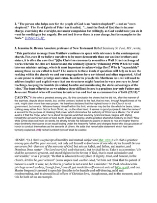2. "The person who helps care for the people of God is an "under-shepherd" -- not an "over-
shepherd." The First Epistle of Peter has it nailed, "...tend the flock of God that is in your
charge, exercising the oversight, not under compulsion but willingly, as God would have you do it
--not for sordid gain but eagerly. Do not lord it over those in your charge, but be examples to the
flock." [1 Peter 5:2-3]"
3. Jeannine K. Brown Associate professor of ew Testament Bethel Seminary St. Paul, M , wrote,
"This particular message from Matthew continues to speak with relevance to the contemporary
church. For, even if we believe ourselves to be more democratic than our ancient brothers and
sisters, it is often the case that "[t]he Christian community resembles a Wall Street exchange of
works wherein the elite are honored and the ordinary ignored."(Manning 1990) When we walk
into our ministry settings, who is it most important to acknowledge first? Who is "expendable"
among those we are called to lead? The answers to these kinds of questions will help us to see the
ranking within the church we and our congregations have envisioned and often supported. All of
us are prone to desire prestige and status. In order to preach this Matthean text, we will need to
address implicit and explicit ways that our structures might function in ways contrary to Jesus'
teachings, keeping the humble (in status) humble and maintaining the status advantages of the
'elite.' The hope offered us as we address these difficult issues is a gracious heavenly Father and
Jesus our Messiah who will continue to instruct us and lead us as communities of faith (23:10)."
CALVI ,”11.He who is greatest among you. By this conclusion he shows that he did not, after the manner of
the sophists, dispute about words, but, on the contrary, looked to the fact, that no man, through forgetfulness of his
rank, might claim more than was proper. He therefore declares that the highest honor in the Church is not
government, but service. Whoever keeps himself within this limit, whatever may be the title which he bears, takes
nothing away either from God or from Christ; as, on the other hand, it serves no good purpose to take the name of
a servant for the purpose of cloaking that power which diminishes the authority of Christ as a Master. For of what
avail is it that the Pope, when he is about to oppress wretched souls by tyrannical laws, begins with styling
himself the servant of servants of God, but to insult God openly, and to practice shameful mockery on men? Now
while Christ does not insist on words, he strictly forbids his followers to aspire or desire to rise any higher than to
enjoy brotherly intercourse on an equal footing under the heavenly Father, and charges those who occupy places of
honor to conduct themselves as the servants of others. He adds that remarkable statement which has been
formerly explained, (92) hethat humbleth himself shall be exalted.
HENRY, “[2.] Here is a precept of humility and mutual subjection (Mat_23:11); He that is greatest
among you shall be your servant; not only call himself so (we know of one who styles himself Servus
servorum Dei - Servant of the servants of God, but acts as Rabbi, and father, and master, and
Dominus Deus noster - The Lord our God, and what not), but he shall be so. Take it as a promise; “He
shall be accounted greatest, and stand highest in the favour of God, that is most submissive and
serviceable;” or as a precept; “He that is advanced to any place of dignity, trust, and honour, in the
church, let him be your servant” (some copies read estō for estai), “let him not think that his patent of
honour is a writ of ease; no; he that is greatest is not a lord, but a minister.” St. Paul, who knew his
privilege as well as duty, though free from all, yet made himself servant unto all (1Co_9:19); and our
Master frequently pressed it upon his disciples to be humble and self-denying, mild and
condescending, and to abound in all offices of Christian love, though mean, and to the meanest; and of
this he hath set us an example.
 