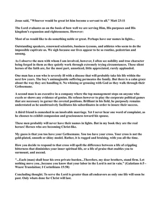 Jesus said, "Whoever would be great let him become a servant to all." Matt 23:11
The Lord evaluates us on the basis of how well we are serving Him, His purposes and His
kingdom’s expansion and righteousness. However:
Most of us would like to do something noble or great. Perhaps have our names in lights...
Outstanding speakers, renowned scientists, business tycoons, and athletes who seem to do the
impossible captivate us. We sigh because our lives appear to be so routine, pedestrian and
unsung.
As I observe the men with whom I am involved, however, I often see nobility and true character
being forged in them as they quietly work through extremely trying circumstances. These silent
heroes of the faith are, for the most part, unnoticed, little appreciated, rarely applauded.
One man has a son who is severely ill with a disease that will probably take his life within the
next few years. The boy’s unimaginable suffering permeates the family. But there is a calm grace
about the way they are handling it. o whining or grousing with God as they walk through their
Gethsemane.
A second man is an executive in a company where the top management steps on anyone who
excels or shows any evidence of genius. He refuses however to play the corporate political games
that are necessary to garner the coveted positions. Brilliant in his field, he purposely remains
understated as he unobtrusively facilitates his subordinates in order to insure their success.
A third friend is enmeshed in an insolvable marriage. Yet I never hear one word of complaint, as
he chooses to exhibit compassion and graciousness toward his spouse.
These men probably will never have their names in lights. But in my book they are the real
heroes! Heroes who are becoming Christ-like.
My guess is that you too have your Gethsemane. You too have your cross. Your cross is not the
gold-plated, smooth or shiny model. Rather, it is rugged and bruising, with you all the time.
How you decide to respond to that cross will spell the difference between a life of crippling
bitterness that diminishes your inner spiritual life, or a life of praise that enables you to
surmount, and ascend.
"...Each (man) shall bear his own private burden...Therefore, my dear brothers, stand firm. Let
nothing move you...because you know that your labor in the Lord is not in vain." (Galatians 6:5 -
Wuest Translation; I Corinthians 15:58)
Concluding thought; To serve the Lord is greater than all endeavors as only one life will soon be
past. Only whats done for Christ will last.
 